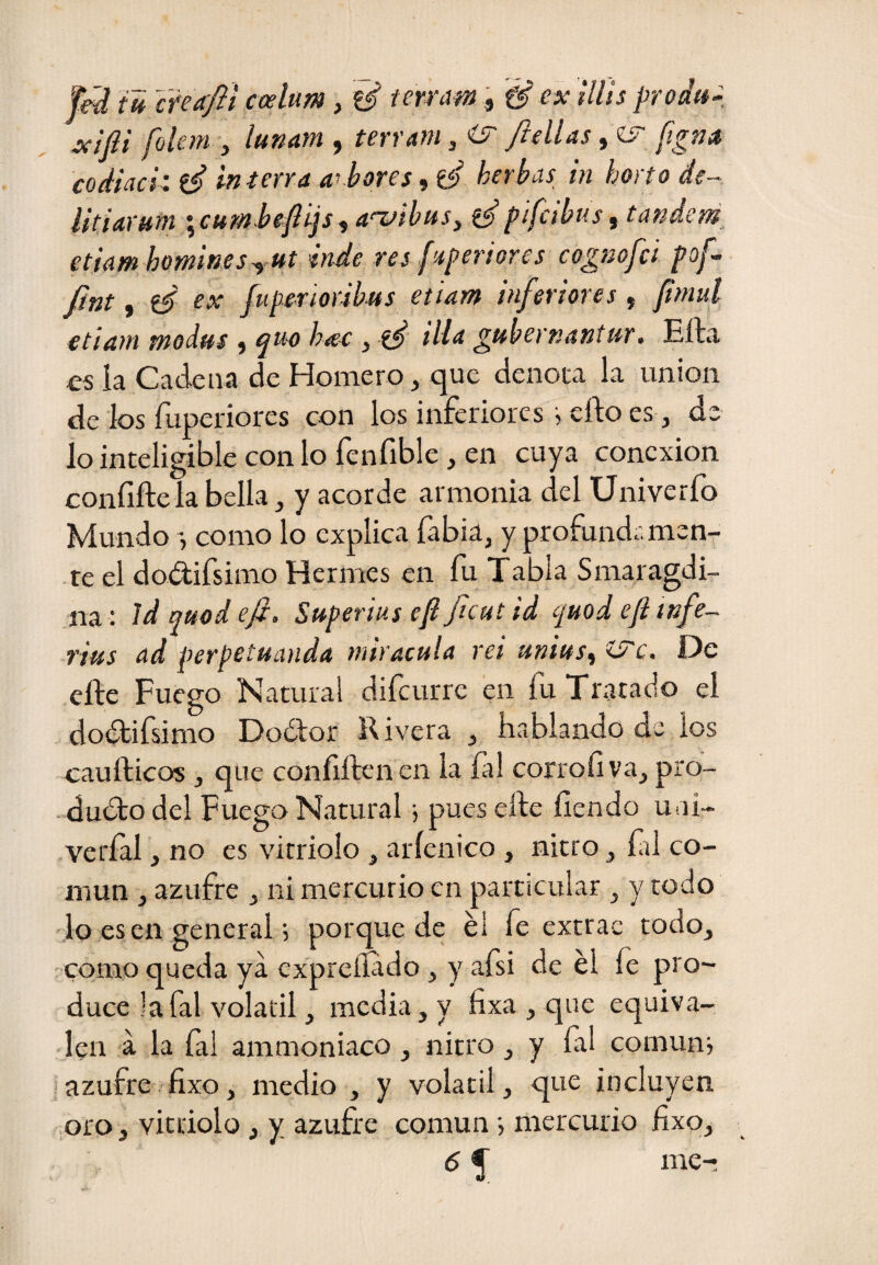 féd íh Inccfli coelum, ^ tewam, ex tllis prodtt- Jcíjii folem y lunam , terrafu, <sr ftdlas y<!S fgna codiaci: ^ in térra al bores, d’ herbas in horto de- iitiarutn 'yCUM beflijsy a'XfibttSy pifabus ^ tándem etiíim homines^ ut inde res f'^periores cognofci pof- fint, ‘é tx fuperioribus etiam inferiores, vfimul etiam modus , qm hac y illa gubernantur. Eíla es la Cadena de Homero, que denota la unión de los fuDeriores con los inferiores •, efto es, de lo inteligible con lo fenfible, en cuya conexión confifte la bella, y acorde armonia del Univerfo Mundo como lo explica fabia, y profundamen¬ te el dod;ifsimo Hermes en fu Tabla Smaragdi- na : 'idquodeft. Superius ep Jicut id quodepinfe- rius ad perpetuanda miracula rei mittSy ií^c, De eftc Fuego Natural difeurre en fu Tratado el dodtifsimo Doólor Rivera y hablando de los cauíHcos y que conílíbenen la fal corroí! va, pro¬ ducto del Fuego Natural ^ pues elte íiendo uni- veríal, no es vitriolo , aríenico , nitro, fil co¬ mún , azufre , ni mercurio en particular ^ y todo lo es en general 5 porquede éi fe extrae todo, como queda ya cxpreífido, y afsi de él fe pro¬ duce la fal volátil, media, y fixa , que equiva¬ len á la fai ammoniaco, nitro, y íal comuna ■ azufre fixo, medio , y volátil, que incluyen .oro, vitriolo, y azufre común •, mercurio fixo, 6 5^ me-!