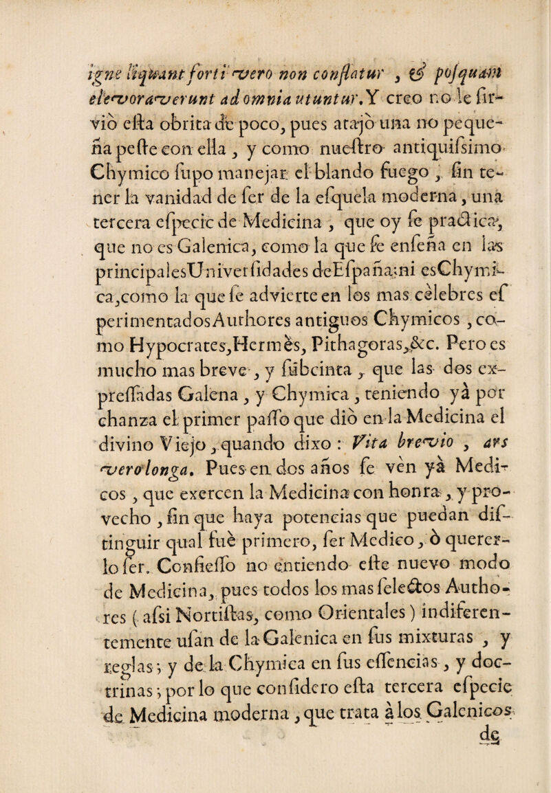 ígne tiq^antforti 'vero non confatur , pojqu<tíú ete'vora'XJerunt ai omnia utuntur.X cxqo n© le íii'- vio efta obritadfe poco, pues ara-jb una no peque¬ ña pe fie con ella , y como^ nueftro antiquilsimO’ Chymico ílipo manejar; el-blando fuego ,, fin te¬ ner la vanidad de fer de la eíquela modcr-na, una tercera efiTecic de Medicina , que oy íe prablica', que no es Galénica, como la que fe enfeña en las principaiesUniveríidades deEfpañami esCliymi- ca,cofTio la que le advierte en los mas: célebres ef perimentadosAurlaores antiguos Cbymicos, co¬ mo Hypocrates,HcriTiés, Pithagoras,^c. Pero es mucho mas breve-, y fiíbeinta , que las- dos ex- preííadas Galena, y Chymica, teniendo ya par chanza el. primer paíTo que dio en la Medicina el divino Viejo ,,quando dixo : Vita he'vio , ars 'tjerfflonga. Pues-en dos anos fe ven ya Medi-^ eos, que exercen la Medicina con h0nra , y-pro- vecho , fin que haya potencias que puedan dif- tinguir qual fue primero, íer Medico , 6 querer¬ lo fer. Confieflb no entiendo elle nuevo modo de Medicina,, pues todos los mas leleélos Author res ( afsi Nortiftas, como Orientales) indiferen¬ temente uían de la* Galénica en íus mixturas , y reglas j y de:k:Ghymiea en fus eíTcneias, y doc¬ trinas •, por lo que confidero ella tercera cfpecie de. Medicina moderna, que trata a los. Galénico^.