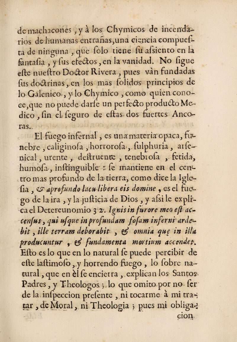 de machacones ,y a W Chymicos de inceiid^- rios de humams entrañasjuna ciencia compueh- ta de ninguna , que foio tiene íu afsiento en la fcncaíia j yíusefedos, en la vanidad. No ligue elle nueftro Dodor Rivera , pues van fundadas íus do£lrinas,.en los mas folidos principios de lo Galénico., y lo Ghymico , como quien cono¬ ce,que no puede darfe un peí fedoproduíto Me¬ dico , fin cLfeguro de citas, dos fuertes Anco¬ ras,. El fuego infernal, es unamareria'opaca, fuc nebfe , caliginofa , horrorofa-,. fulpliuria, arfe- nical, urente , deítruenn: , tenebiofa fétida, humófa.,.infringuible r fe mantiene en el cení- tro mas profundo de.la tierra, como dicela Iglo- fia , iSi' aprofundoiacu-ltbera eis domine , esel fuc*- go de la ira ,,y la juílicia de Dios , y aísi le expli¬ ca el Detercunomio yi. Ignisin furarémeoef uc¬ een fus, qui ufque in profmtdam fofum infernr arde'- kit, Ule terram deborabit^ , ^ omnia qup in illa producuntur , fundamenta martium accendet. Ello es lo que en lo natural fe puede percibir de cite laítimoíb ,,y horrendo &ego , lo fobre na¬ tural , que en él le encierra, explican los Santos. Padres, y Theologos. jdo que omito.por no fer de la infpeccion preíente , ni tocarme á mi tra» car j de Moral, núTheologia j pues mi obliga^