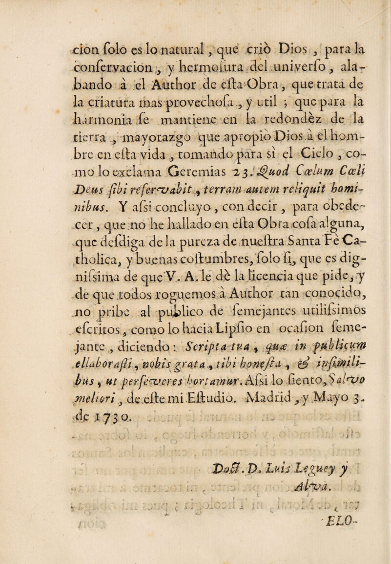 •don foló es lo natural, que crió Dios , parala conferyacion,, y hermoíuratclel .uniyerro, ala¬ bando ,á el Autlior .de eíla*^Obra, que trata de la criatura mas'provecKofa j y Util ; que para la barmonia fe mantiene en la redondez de la tierra may orazgo que apropió Dios a el hom¬ bre en efta vida,, tomando para si el Cielo , co- -mo lo exclama Geremias Calum Cali Dens refer'vdhítterram aettem reliquit homi- iiibus. y afsi concluyo, con decir , para obede¬ cer, quemo lie hallado en efta Obra ¡cofa alguna, que defdiga de la pureza de.nueftra Santa FéCa- .tholica, y buenas collumbreSj'folo II, que es dig- nifsima de que'V,. A. le d-e la licencia que pide, j -de que-todos roguemos.a Aurhor tan conocido, .no pribe al publico de .femejantes .utilirsimos . eferitos, como lo hacia Lipho en ocafion feme- jantc , diciendo : Scripta tua ^ quíe in fH.htícp:W eliaborajli^ nobis grutA.^ tibi hom/ia^ bus ^ Ht per.fe'^eres hortatnur,hkiio aluo dc.eílemi.EídudiQ. Madrid, y Mayo 3. de .1730. - D.á».0. D. Luis Leguey y