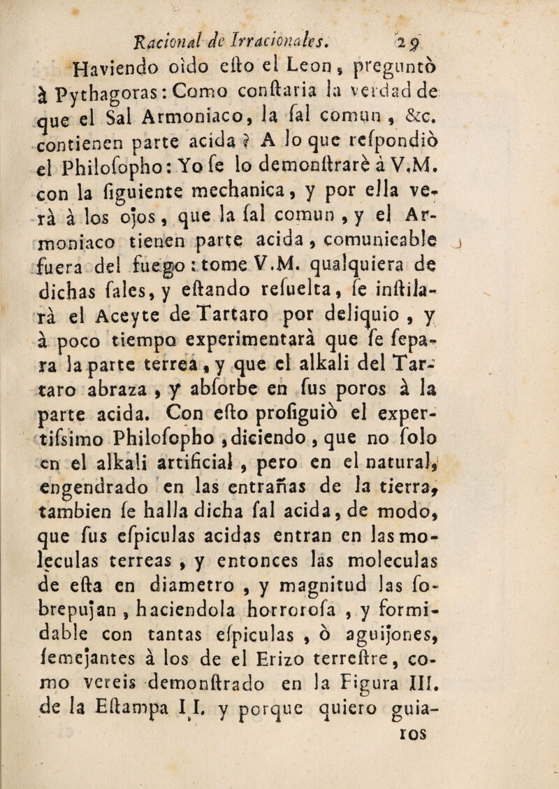 Haviendo oido efto el León * pregunto ^ Pythagoras: Como conftaria ia verdad de; que el Sal Armoniaco, la fal común , &c. contienen parte acida í A loque rcípondió el Philofopho: Yofe lo demonttrare á V,M. con la figuiente mechanica, y por ella ve¬ rá á los ojos, que la fal común , y ej Ar¬ moniaco tienen parte acida $ comunieahíe fuera del fuego : tome V.M. qualquiera de dichas fa!es,y eftando reíuelta, fe inftila- rá el Aceyte de Tártaro por deliquio , y á poco tiempo experimentará que fe fepa- ra la parte terrea»y que el alkali del Tár¬ taro abraza » y abforbe en Tus poros á la parte acida. Con efto profiguib el exper- tifsimo Philofopho j diciendo , que no Tolo en el alkali artificial, pero en el natura}y‘ engendrado en las entrañas de la tierra, también fe halla dicha fal acida, de modo, que fus efpiculas acidas entran en las mo¬ léculas terreas , y entonces las moléculas de efta en diámetro , y magnitud las fo- brepujan , haciéndola horrorofa , y formi¬ dable con tantas efpiculas , b aguijones, íemejantes á los de el Erizo terreftre, co¬ mo veréis demonftrado en la Figura IIÍ. de la Eftampa I I. y porque quiero guia¬ ros