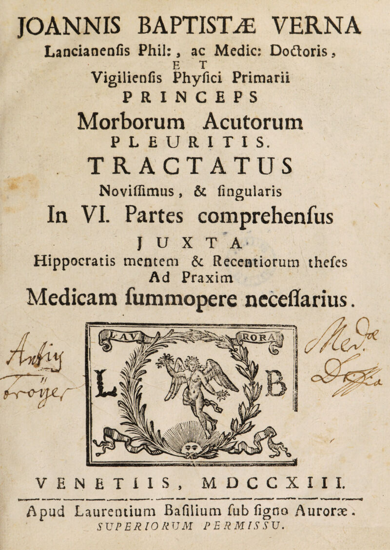 JOANNIS BAPTISTAE VERNA Lanciancnfis Phil: , ac Medie: Dodloris, E T Vigilienfis Phyfici Primarii PRINCEPS Morborum Acutorum PLEURITIS. TRACTATUS Noviffimus, & lingularis In VI. Partes comprehenfus JUXTA Hippocratis mentem & Reccntiorum thefes Ad Praxim Medicam fummopere ncceflfarius. VENETUS, M D C C X I I I. Apud Laurentium Bafilium fub figno Aurorae. SUPERIORUM PERMISSU.