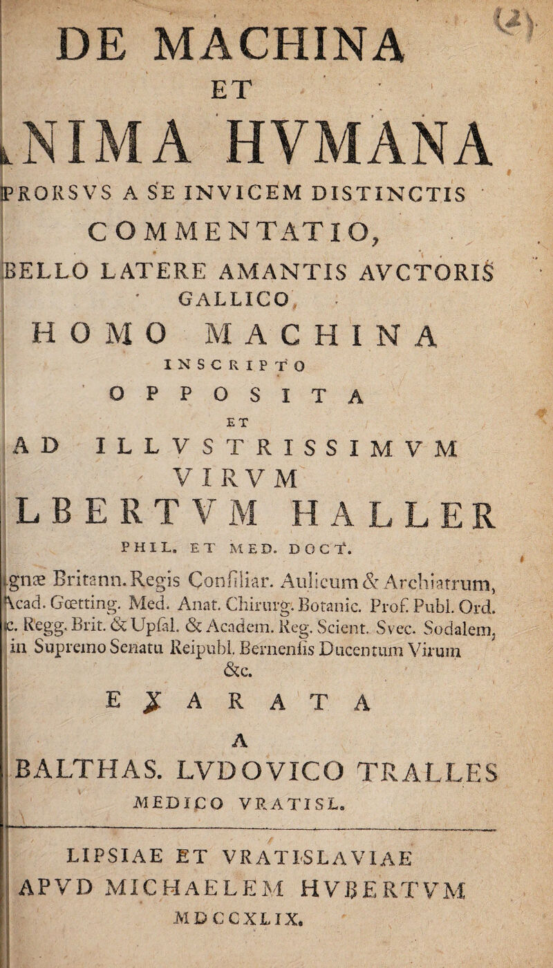 DE MACHINA ET Lnima hvmana PRORSVS A SE INVICEM DISTINCTIS COMMENTATIO, IBELLO LATERE AMANTIS AVCTORIS | • GALLICO HO M O MACHINA inscripto OPPOSITA ET AD ILLV STRISSIMVM ' VIRVM L B E R T V M H A L L E R P H I L. ET MED. D O C T. i ignae Britann. Regis Confiliar. Aulicum & Archiatrum, ^cad. Gcetting. Med. Anat. Chirurg. Botanic. Prob Pubi. Ord. <c. Regg. Brit. & Upfal. & Academ. Keg. Scient. Svec. Sodalem, in Supremo Senatu Reipubl. Bernenlis Ducentum Virum &c. exarata A [BALTHAS. LVDOVICO TRALLES MEDICO VRATISL. LIPSIAE ET VRATISL A VIAE APVD MICHAELEM HVRERTVM MDCCXLIX.