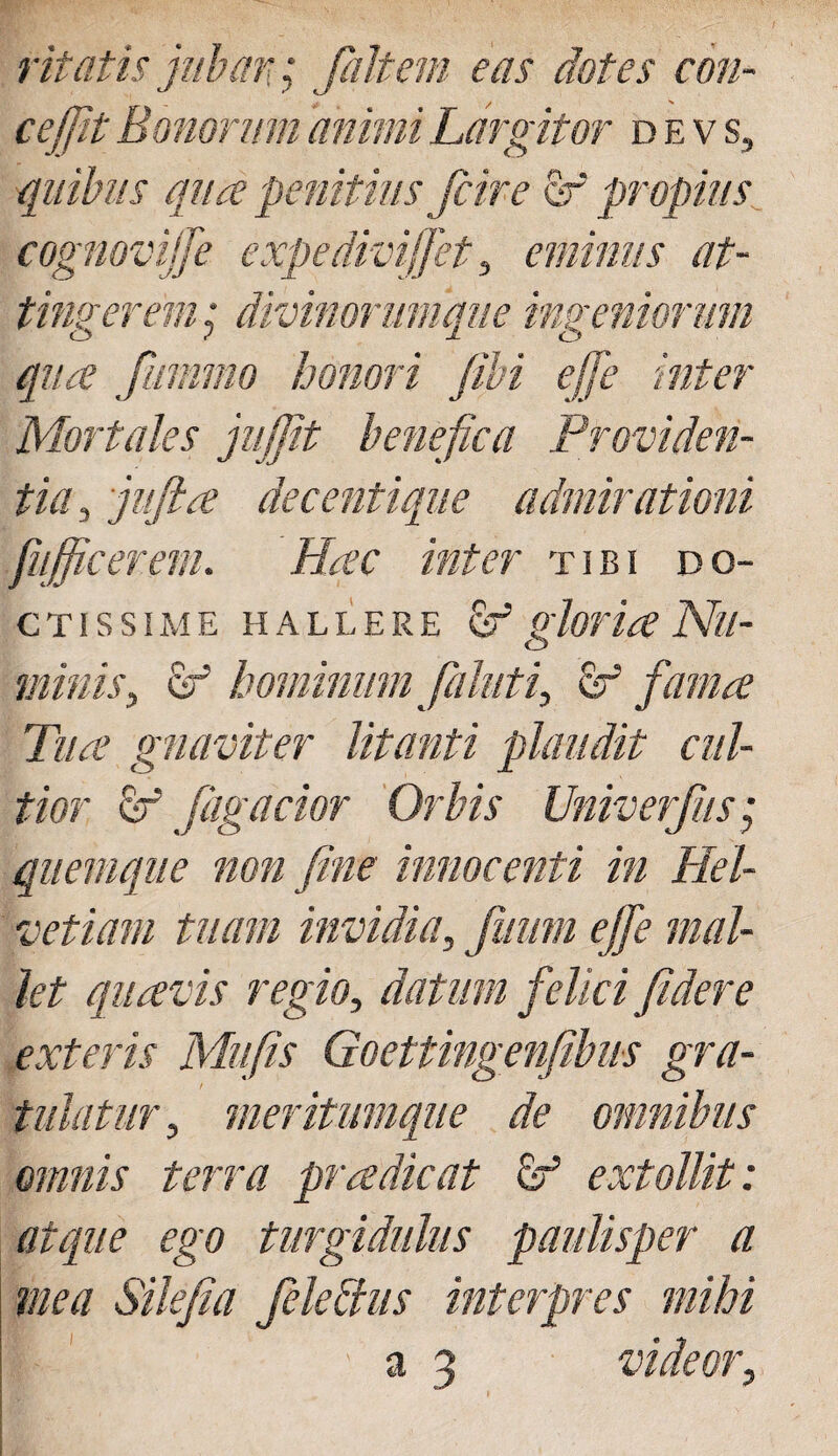 vitatis jubar.; [altem eas dotes con- cejfit Bonorum animi Largitor devs, quibus qua penitius [cire Sr propius cognovi!]} expedivijfet, eminus at¬ tingerem ; divinorumque ingeniorum qua fmnmo honori fibi effe inter Mortales jujjit benefica Providen¬ tia , jiifta decentique admirationi Ji'officerem. Hac inter tibi do¬ ctissime hallere Sr1 gloria Nu¬ minis, v? hominum faluti, fif fama Tua gnaviter litanti plaudit cul¬ tior fagacior Orbis Univerfus; quemque non fine innocenti in Hel¬ vetiam tuam invidia, fmim ejfe mal¬ let quavis regio, datum felici fidere exteris Mufis Goettingenfibus gra¬ tulatur, meritumque de omnibus omnis terra pr a dic at & extollit: atque ego turgidulus paulisper a mea Silefia feleffus interpres mihi