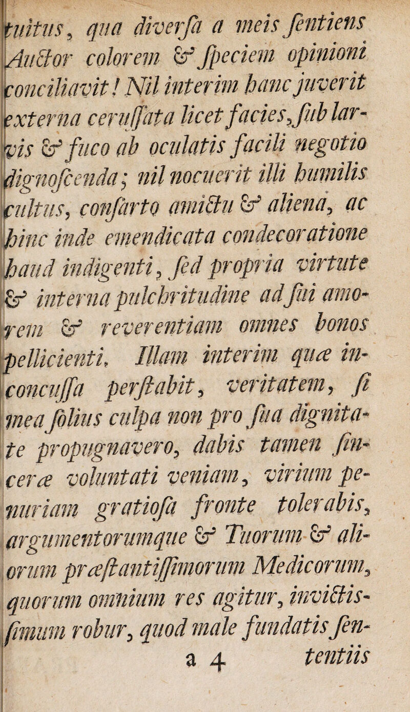 tuitus, qua diverfa a meis fintiens Unctor colorem vf fpeciem opinioni conciliavit! NU interim hanc juverit externa ceruijata licet facie s,Jiib lar - Vis & fuco ab oculatis facili negotio dignofienda; nil nocuerit illi humilis cultus, confartQ amictu & aliena, ac hinc inde emendicata condecoratione haud indigenti, fed propria virtute &T5 interna pulchritudine adjhi amo¬ rem & reverentiam omnes bonos pellicienti. Illam interim qua in- concuffa perflabit, veritatem, fi mea filius culpa non pro fu a dignita¬ te propugnavero, dabis tamen /in¬ cera voluntati veniam, virium pe¬ nuriam gratiofa fronte tolerabis, argumentorumque vf Tuorum vf ali¬ orum praftantiflimorum Medicorum, quorum omnium res agitur, invictis- fimitm robur, quod male fundatisfin-