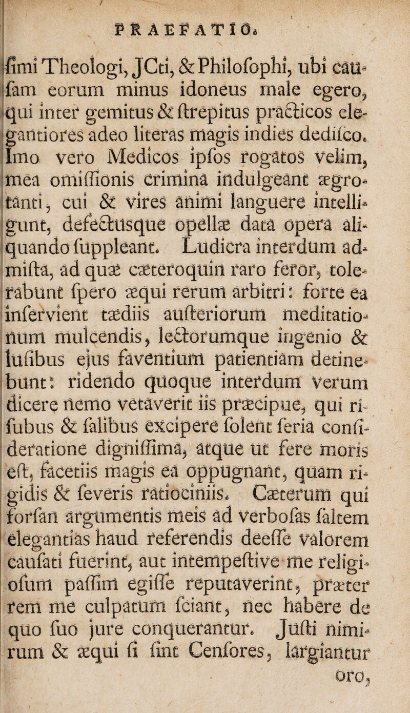 ffimi Theologi, JCti, & Philofophi, ubi cati- Pam eorum minus idoneus male egero, qui inter gemitus & ftrepitus pra&icos ele- gantiores adeo literas magis indies dedilco. Imo vero Medicos ipfos rogatos Velim, mea oniiffionis crimina indulgeant tegro- tanti, cui & vires animi languere intolli- gunt, defecfusque opellse data opera ali¬ quando fuppleant. Ludicra interdum ad* mifta, ad quae caeteroquin raro feror, tole¬ rabunt fpero aequi rerum arbitri: forte ea infetvient taediis aufteriorum meditatio¬ num mulcendis, leftorumque ingenio & lulibus ejus faventium patientiam detine¬ bunt*. ridendo quoque interdum Verum dicere nemo vetaverit iis praicipue, qui ri- fubus & falibus excipere folent feria confi- deratione digniffima, atque ut fere moris eft, facetiis magis ea oppugnant, quam ri¬ gidis & feveris ratiociniis. Caeterum qui forfan argumentis meis ad verbo fas faltem elegantias haud referendis deelfe valorem caufati fuerint, aut intempeftive ffie religi* ofum paffim egi fle reputaverint, praeter rem me culpatum fciant, nec habere de quo fuo jure conquerantur. Jufti nimi¬ rum & aequi fi fint Cenfores, largiantur oro,