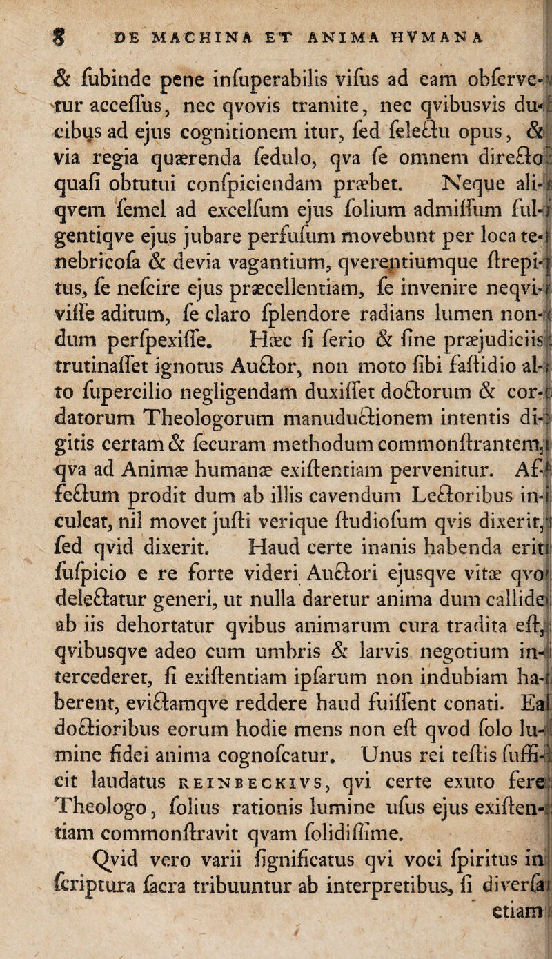 - ' f . 8 DE MACHINA ET ANIMA HVMANA & fubinde pene infuperabilis vifus ad eam obferve*’ Tur acceffus, nec qvovis tramite, nec qvibusvis du¬ cibus ad ejus cognitionem itur, fed feleflu opus, & via regia quaerenda fedulo, qva fe omnem direfto quafi obtutui confpiciendam praebet. Neque ali-? qvem femel ad excelfum ejus folium admillum fui-i gentiqve ejus jubare perfulum movebunt per loca te- i nebricofa & devia vagantium, qvereptiumque ftrepi-;| tus, fe nefcire ejus praecellentiam, fe invenire neqvi-j vilfe aditum, fe claro fplendore radians lumen non-l dum perfpexiffe. Haec fi ferio & fine praejudiciis: trutinalfet ignotus Auftor, non moto fibi fafiidio ai-? to fupercilio negligendam duxiffet doflorum & cor-i datorum Theologorum manuduftionem intentis di-: gitis certam & fecuram methodum commonftrantemj qva ad Animae humanae exiftentiam pervenitur. Af-f feftum prodit dum ab illis cavendum Lefloribus in-i culcat, nil movet jufti verique ftudiofum qvis dixerit! fed qvid dixerit. Haud certe inanis habenda eritt fufpicio e re forte videri Auftori ejusqve vitae qvo deleflatur generi, ut nulla daretur anima dum callide»! ab iis dehortatur qvibus animarum cura tradita eft, qvibusqve adeo cum umbris & larvis negotium in4 tercederet, fi exiftentiam ipfarum non indubiam ha- i berent, evifiamqve reddere haud fuiffent conati. Ea doftioribus eorum hodie mens non eft qvod folo lu-1 mine fidei anima cognofcatur. Unus rei teftis fuffi-ii cit laudatus reinbeckivs, qvi certe exuto fere Theologo, lolius rationis lumine ufus ejus exiften-: tiam commonftravit qvam folidiftime. Qvid vero varii fignificatus qvi voci fpiritus in fcriptura facra tribuuntur ab interpretibus, fi diverfa etiam