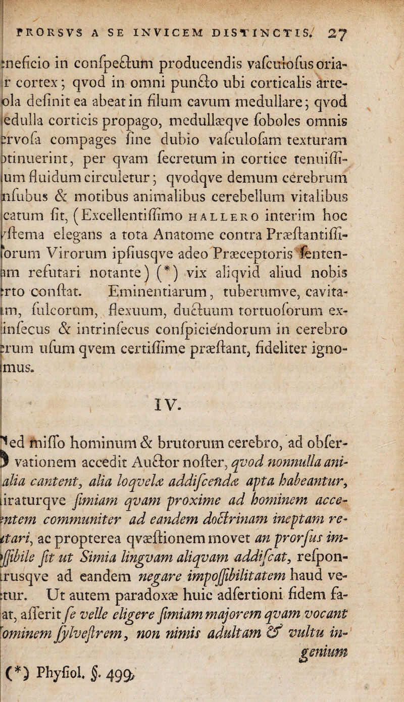 meficio in confpeftum producendis vafcuiofus oria- r cortex; qvod in omni punfto ubi corticalis Irte- ola delinit ea abeat in filum cavum medullare; qvod edulia corticis propago, medullseqve foboles omnis ervola compages line dubio valculofam texturam itinuerint, per qvam fecretum in cortice tenuifli- um fluidum circuletur; qvodqve demum cerebrum aifubus & motibus animalibus cerebellum vitalibus catum lit, (Excellentiflimo hallero interim hoc dtema elegans a tota Anatome contra PradAantiffi» orum Virorum ipliusqve adeo Praeceptoris fenten- im refutari notante) (*) vix aliqvid aliud nobis ?rto conflat. Eminentiarum, tuberumve, cavita- tm, fulcorum, flexuum, ductuum tortuoforum ex- jinfecus & intrinfecus confpicidndorum in cerebro pruni ufum qvem certiflime praeibant^ fideliter igno- mus» IV. ^ed miflo hominum & brutorum cerebro, ad obfer- ^ vationem accedit Auftor nofler, qvod nonnulla ani* alia cantent, alia loqvela addificefida apta habeantur, iiraturqve fimum qvam proxime ad hominem ac ce- mtem communiter ad eandem doctrinam ineptam re- itari, ac propterea qvadHonem movet an prorfius im- ijfibile fit ut Simia lingvam aliqvam addificat, refpon- irusqve ad eandem negare impojfiibilitatem haud ve- ■tur. Ut autem paradoxae huic adfertiom fidem fa- at, aiTerit fe velle eligere fimiam majorem qvam vocant \ominem JylveJlrem, non nimis adultam & vultu in- (*) Phyfiol. §. 499>