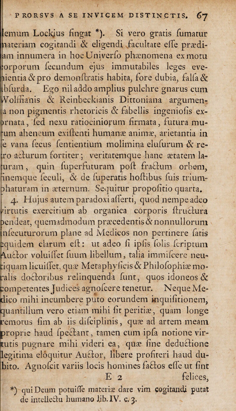 eraum Loelgus fingat *). Si vero gratis fumatur aateriam cogitandi & eligendi facultate effe prsdi- am innumera in hocUniverfo phaenomena ex motu orporum fecundum ejus immutabiles leges eve¬ nientia & pro demonflratis habita, fore dubia, falfa<& bfurda. Ego nil addo amplius pulchre gnarus cum Volffianis & Reinbeckianis Dittoniana argumen- a non pigmentis rhetoricis & fabellis ingeniolis ex¬ ornata, fed nexu ratiociniorum firmata, futura mu- um aheneum exiftenti humanae animae, arietantia in e vana fecus fentientium molimina elufurum & re- ;ro aclurum fortiter; veritatemque hanc starem la- uram, quin fup er futuram poft fraftum orbem, inemque feculi, & de fuperatis hoflibus fuis trium¬ phaturam in sternum. Sequitur propofitio quarta. 4. Hujus autem paradoxi aflerti, quod nempe adeo urtutis exercitium ab organica corporis ffructura )endeat, quemadmodum prscedentis & nonnullorum nfecuturorum plane ad Medicos non pertinere fatis iquidem clarum eft: ut adeo fi ipfis (olis fcriptum Auctor voluiifet fuum libellum, talia immifcere neu- tiquam licuiffet, qus Metaphyficis & Philofophis mo- palis docforibus relinquenda funt, quos idoneos & pompetentes Judices agnofcere tenetur. Neque Me¬ dico mihi incumbere puto eorundem inquifitipnem, quantillum vero etiam mihi fit peritis, quam longe remotus fim ab iis difciplinis, qus ad artem meam proprie haud fpeflant, tamen cum ipfa notione vir- jtutis pugnare mihi videri ea, qus fine deduclione legitima eloquitur Auctor, libere profiteri haud du¬ bito. Agnofcit variis locis homines faflos ede ut fint E 2 felices, *) qui Deum potuiffe materis dare vim cogitandi putat de inteiledu humano ljb.XV. c.