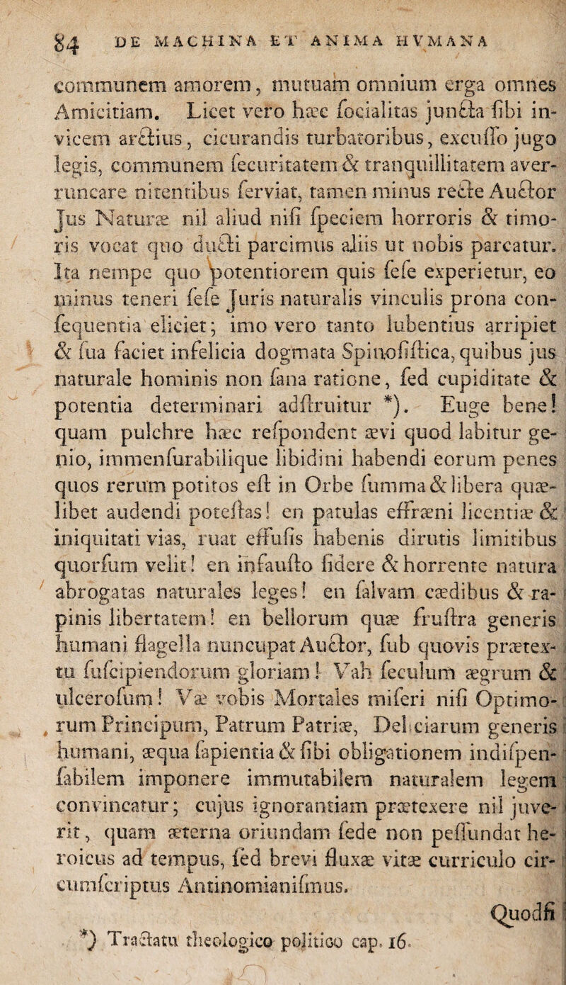 communem amorem, mutuam omnium erga omnes Amicitiam. Licet vero hsc focialitas junfta (ibi in¬ vicem arftius, cicurandis turbatoribus, exciiffo jugo legis, communem iecuritatem & tranquillitatem aver¬ runcare nitentibus ferviat, tamen minus redte Auftor jus Naturae nii aliud nili fpeciem horroris & timo¬ ris vocat quo dufli parcimus aliis ut nobis parcatur. Ita nempe quo potentiorem quis (e(e experietur, eo minus teneri fefe juris naturalis vinculis prona con- feqiientia eliciet; imo vero tanto lubentius arripiet (k (ira faciet infelicia dogmata Spinoliftica, quibus jus naturale hominis non fana ratione, fed cupiditate & potentia determinari adflruitur *). Euge bene! quam pulchre hsc refpondent te vi quod labitur ge¬ nio, immenfurabiiique libidini habendi eorum penes quos rerum potitos efl in Orbe (iimma & libera quae¬ libet audendi poteftas! en patulas effrteni licentis & iniquitati vias, ruat effufis habenis dirutis limitibus quorfum velit! en infaufto fidere & horrente natura abrogatas naturales leges ! en falvam caedibus & ra¬ pinis libertatem! en bellorum quae fruftra generis humani flagella nuncupat Auctor, fub quovis praetex¬ tu fufeipiendorum gloriam ] Vah feculum aegrum 8c ! ulcerofum! Vae vobis Mortales tniferi nifl Optimo¬ rum Principum, Patrum Patris, Del ciarum generis humani, aequa lapientia & (ibi obligationem indifpen- fabilem imponere immutabilem naturalem legem convincatur; cujus ignorantiam prstexere nil juve- i rit, quam sterna oriundam fede non peffundat he¬ roicus ad tempus, ied brevi fluxae vitae curriculo cir- ! cumfcriptus Antinomianifmus. Tractatu theologico politico cap,16