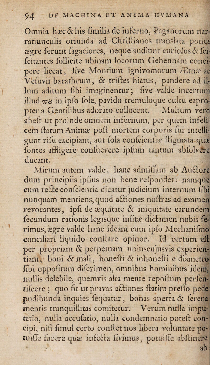 Omnia haec & his fi milia de inferno, Paganorum nar¬ ratiunculis oriunda ad Chriftianos translata potius aegre ferunt fagaciores, neque audiunt curiofos & fci- fcitantes follicite ubinam locorum Gehennam conci¬ pere liceat, five Montium ignivomorum fEtnae ac Ve fu vi i barathrum, & triftes hiatus, pandere ad il¬ lum aditum fibi imaginentur; five valde incertum illud 7:8 in ipfo fole, pavido tremuloque cultu eapro¬ pter a Gentilibus adorato collocent. Multum vero abeft ut proinde omnem infernum, per quem infeli¬ cem (latum Anima? poft mortem corporis fui inrelli- gunt rifu excipiant, aut (ola eonfcientia? ftigmata quae fontes affligere confuevere ipfum tantum abfolv^re ducant. Mirum autem valde, hanc admifiam ab Auclore dum principiis ipfius 11011 bene refpondet: namque cum retle confcientia dicatur judicium internum fibi nunquam mentiens, quod affiones nofiras ad examen revocantes, ipfi de aequitate & iniquitate earundem fecundum rationis legisque infitae diflamen nobis fe¬ rimus, aegre valde hanc ideam cum ip(o Mechanifmo conciliari liquido confiare opinor. Id certum eft per propriam & perpetuam umuscujusvis experien¬ tiam, boni & mali, hanefti & inhonefti e diametro fibi oppofitum difcrimen, omnibus hominibtts idem, nullis delebile, quemvis alta mente repoftum perfen- tifcere ; quo ht ut pravas afliones fiatim prefio pede pudibunda inquies fequamr, bonas aperta & ferena mentis tranquillitas comitetur. Verum nirlla impu¬ tatio, nulla accufatio, nulla condemnatio potefi con¬ cipi, nifi fimul certo confiet nos libera voluntate po- tiufie facere quae infefta livimus, potuific abfiinere ‘ / ' ab