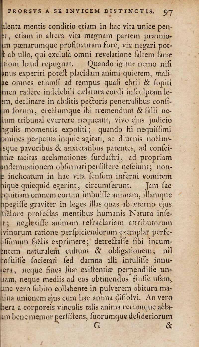 alenta mentis conditio etiam in hac vita unice pen- rr, etiam in altera vira magnam partem praemio- im pcenarurnque profluxuram fore, vix negari pot¬ it ab ullo, qui exclu(a omni revelatione faltem ianae tioni haud repugnat. Quando igitur nemo nifi pnus experiri poteft placidam animi quietem, mali¬ ne omnes etiamfi ad tempus quafi ebrii & fopiti men radere indelebili caelatura cordi infculptam le¬ nii, declinare in abditis peCtoris penetralibus confi¬ ni forum, erectumque ibi tremendum & falli ne- fum tribunal evertere nequeant, vivo ejus judicio igulis momentis expofiti; quando hi liequiffinii Emiines perpetua inquie agitati, ac diurnis nottur- sque pavoribus & anxietatibus patentes, ad confci- itiae tacitas acclamationes furdafiri, ad propriam jndemnationem obfirmariperfiftere nefciunt; non- p inchoatum in hac vita fenfum inferni comitem lique qtiicquid egerint, circumferunt. Jam fac jquitiam omnem eorum imbuifle animam, illanique ipegifie graviter in leges illas quas ab aeterno ejus lictore profectas mentibus humanis Natura infe- t; neglexilTe animam refractariam attributorum i vinorum ratione perfpiciendorum exemplar perfe- ;iffimiim fgftis exprimere; detreCtaife fibi incum- bntem naturalem cultum & obligationem; nil rofuifie focietati fed damna illi intuliffe innu- Lera, neque fines fua' exiftentiae perpendifife un- nam, neque mediis ad eos obtinendos fuiffe ufam, anc vero fabito collabente in pulverem abitura ma¬ lina unionem ejus cum hac anima diffolvi. An vero bera a corporeis vinculis talis anima rerumque a£ta- iim bene memor perfiftens, iliorumque defideriorum ' ' G &