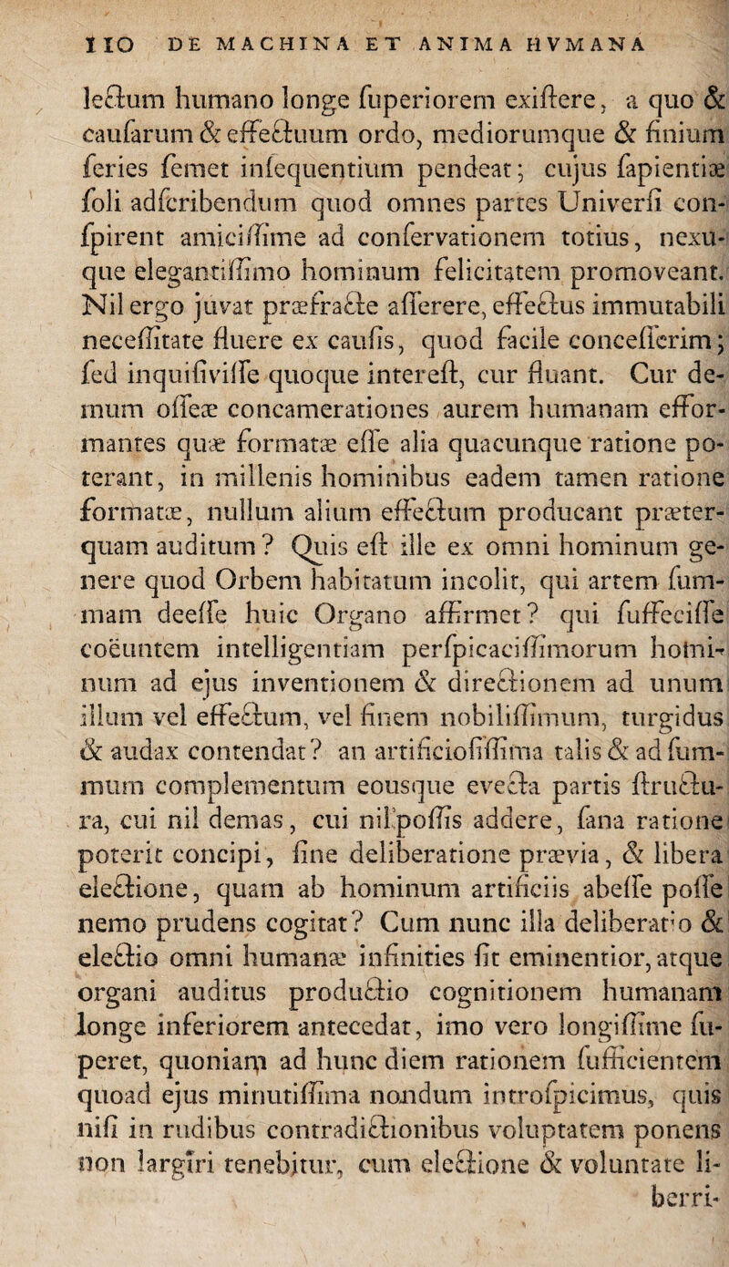 leflum humano longe fuperiorem exiftere, a quo & caularum & effeftuum ordo, mediorumque & finium feries femet infequentium pendeat; cujus fapientiae foli adferibendum quod omnes partes Univerfi con- fpirent amici /Time ad confervationem totius, nexu¬ que elegantiflimo hominum felicitatem promoveant. Nil ergo juvat prsefrafte aflerere, effectus immutabili neceflitate fluere ex caufis, quod facile conceflerim; fed inquifivifle quoque intereft, cur fluant. Cur de¬ mum offeae concamerationes aurem humanam effor- mantes quae formatae e fle alia quacunque ratione po¬ terant, in millenis hominibus eadem tamen ratione formatae, nullum alium effectum producant praeter¬ quam auditum? Quis efr ille ex omni hominum ge¬ nere quod Orbem habitatum incolit, qui artem (uni¬ mani deefle huic Organo affirmet? qui fuffeciffe coeuntem intelligentiam perfpicaciffimorum hotnf num ad ejus inventionem & dire&ionem ad unum illum vel effeftum, vel finem nobilifiimum, turgidus & audax contendat? an artificiofiffima talis & ad fum- mura complementum eousque evefta partis ftruftu- ra, cui nil demas, cui nilpofiis addere, fana ratione poterit concipi, fine deliberatione praevia, & libera eleffione, quam ab hominum artificiis abefie pofie nemo prudens cogitat? Cum nunc illa deliberat'o Sc eleftio omni humante infinities fit eminentior, atque organi auditus produffio cognitionem humanam longe inferiorem antecedat, imo vero longiflime fu- peret, quoniarp ad hunc diem rationem fuffieientem quoad ejus minutiflima nondum introfpicimus, quis nifi in rudibus contradiffiionibus voluptatem ponens non largiri tenebitur, cum eleflione & voluntate li¬ ber rt-