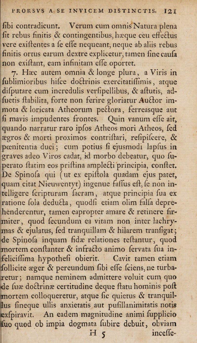 fibi contradicunt. Verum cum omnis Natura plena lit rebus finitis & contingentibus, haeque ceu effe&us vere exiftentes a fe efie nequeant, neque ab aliis rebus finitis ortus earum dextre explicetur, tamen finecaufa non exiffant, eam infinitam effe oportet. 7» Haec autem omnia & longe plura, a Viris in fublimioribus hifce doftrinis exercitatiffimis, atque difputare cum incredulis verfipellibus, & aftutis, ad» fuetis fiabilita, forte non ferire gloriatur Auffor im¬ mota & loricata Atheorum pectora, ferreasque aut fi mavis impudentes frontes, Quin vanum effe ait, quando narratur raro ipfos Atheos mori Atheos, fed aegros & morti proximos contrifiari, refipifcere, & poenitentia duci; cum potius fi ejusmodi lapfus in graves adeo Viros cadat, id morbo debeatur, quo fu- perato ftatim eos priftina amplefti principia, confiet. De Spinofa qui (ut ex epiftola quadam ejus pater, quam citat Nieuwentyt) ingenue faffus eft, fe non in- telligere fcripturam facram, atque principia fu a ex ratione fola dedufta, quodfi edam olim falfa depre¬ henderentur, tamen eapropter amare & retinere fir¬ miter, quod fecundum ea vitam non inter lachrj- mas & ejulatus, fed tranquillam & hilarem tranfigat; de Spinofa inquam fidae relationes tefiantur, quod .mortem conftanter & infraffo animo fervata fua in» ifeliciffima hypothefi obierit. Cavit tamen etiam ifollicite aeger & pereundum fibi effe fciens, ne turba¬ retur; namque neminem admittere voluit cum quo de fixae doftrinae certitudine deque fiam hominis poft mortem colloqueretur, atque fic quietus & tranquil¬ lius fineque ullis anxietatis aut pufillanimitatis notis «exfpiravit. An eadem magnitudine animi fuppiicio Ifuo quod ob impia dogmata fubire debuit, obviam H 5 inceffe»