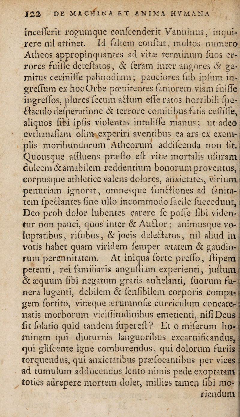 iocefferit rogumque contenderit Van nimis, inqui¬ rere nil attinet. Id faltem conflat, multos numero Atheos appropinquantes ad vitee terminum fuos er¬ rores fuifle deteflatos, & feram inter angores & ge¬ mitus ceciniffe palinodiam; pauciores fub ipfum in- greffum ex hoc Orbe pernitentes fani orem viam fui fle ingreflos, plores fecum afttim efle ratos horribili (pe* flaculodefperatione & terrore comitibus fatis cefiifle, aliquos fibi ipfis violentas intuliffe manus; ut adeo evthanafiam olim experiri aventibus ea ars ex exem¬ plis moribundorum Atheorum addifcenda non flt. Quousque afflueris praeflo eft vine mortalis ufuram dulcem & amabilem reddentium bonorum proventus, corptisque athletice valens dolores, anxietates, virium, penuriam ignorat, omnesque functiones ad fanita- tem fpecrantes fine ullo incommodo facile fliccedunt, Deo proh dolor bibentes carere fe polle fibi viden¬ tur non pauci, quos inter & Auftor; animusque vo¬ luptatibus , rifubus, & jocis deleftatus, nil aliud in votis habet quam viridem femper aetatem «St gaudio¬ rum perennitatem. At iniqua forte preflo, flipem petenti, rei familiaris angufliam experienti, juflum & aequum fibi negatum gratis anhelanti, fuorum fu¬ nera lugenti, debilem &i fenfibilem corporis compa¬ gem fortito, vitaeque aerum nofae curriculum concate¬ natis morborum viciflitudinibus emetienti, nifiDeus fit folatio quid tandem fiiperefl? Et o miferum ho¬ minem qui diuturnis languoribus excarnificandus, qui glifeente igne comburendus, qui dolorum furiis torquendus, qui anxietatibus praefocantibus per vices ad tumulum adducendus lento nimis pede exoptatam toties adrepere mortem dolet, miilies tamen fibi mo¬ riendum