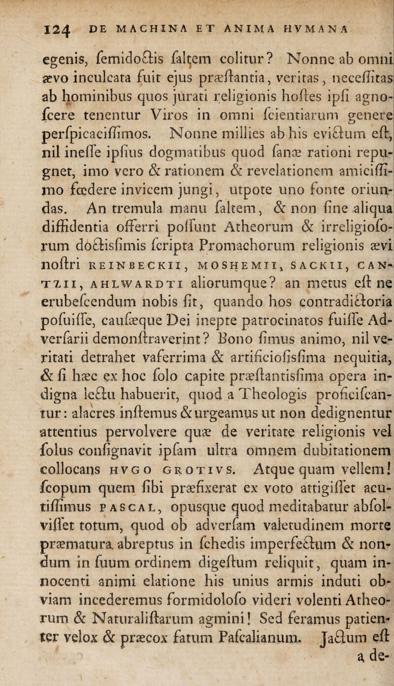 egenis, femidoflis falcem colitur? Nonne ab omni aevo inculcata fuit ejus proflantia, veritas, ncceflitas ab hominibus quos jurati religionis hofles ipfi agno- fcere tenentur Viros in omni fcientiarum genere perfpicaciffimos. Nonne millies ab his eviflum eft, nil ineffe iplius dogmatibus quod fano rationi repu¬ gnet, imo vero & rationem &. revelationem amiciffi- nio fccdere invicem jungi, utpote uno fonte oriun¬ das. An tremula manu faltem, & non fine aliqua diffidentia offerri poffunt Atheorum & irreligiofo- rum doflisfimis feripta Promachorum religionis aevi noflri REINBECKIX, MOSHEMII, SACKII, CAN- txii, ahlwardti aliorumque? an metus eft ne erubefeendum nobis fit, quando hos contradicforia pofuiffe, caufoque Dei inepte patrocinatos fuifle Ad- verfarii demonflraverint ? Bono fimus animo, nil ve¬ ritati detrahet vaferrima & artificiofjsfima nequitia, & fi hoc ex hoc folo capite praeflantisfima opera in¬ digna Icclu habuerit, quod a Theologis proficifean- tur: alacres inflemus & urgeamus ut non dedignentur attentius pervolvere quo de veritate religionis vel folus contignavit ipfam ultra omnem dubitationem collocans hvgo grotivs. Atque quam vellem! fcopum quem Jfibi praefixerat ex voto attigifiet acu- tiffimus Pascal, opusque quod meditabatur abfol- viffet totum, quod ob adverfam valetudinem morte praematura, abreptus in fchedis iniperfeflum & non¬ dum in fuum ordinem digeflum reliquit, quam in¬ nocenti animi elatione his unius armis induti ob¬ viam incederemus formidolofo videri volenti Atheo¬ rum & Naturaliflarum agmini! Sed feramus patien¬ ter velox & procox fatum Pafcalianum. Jaftum eft