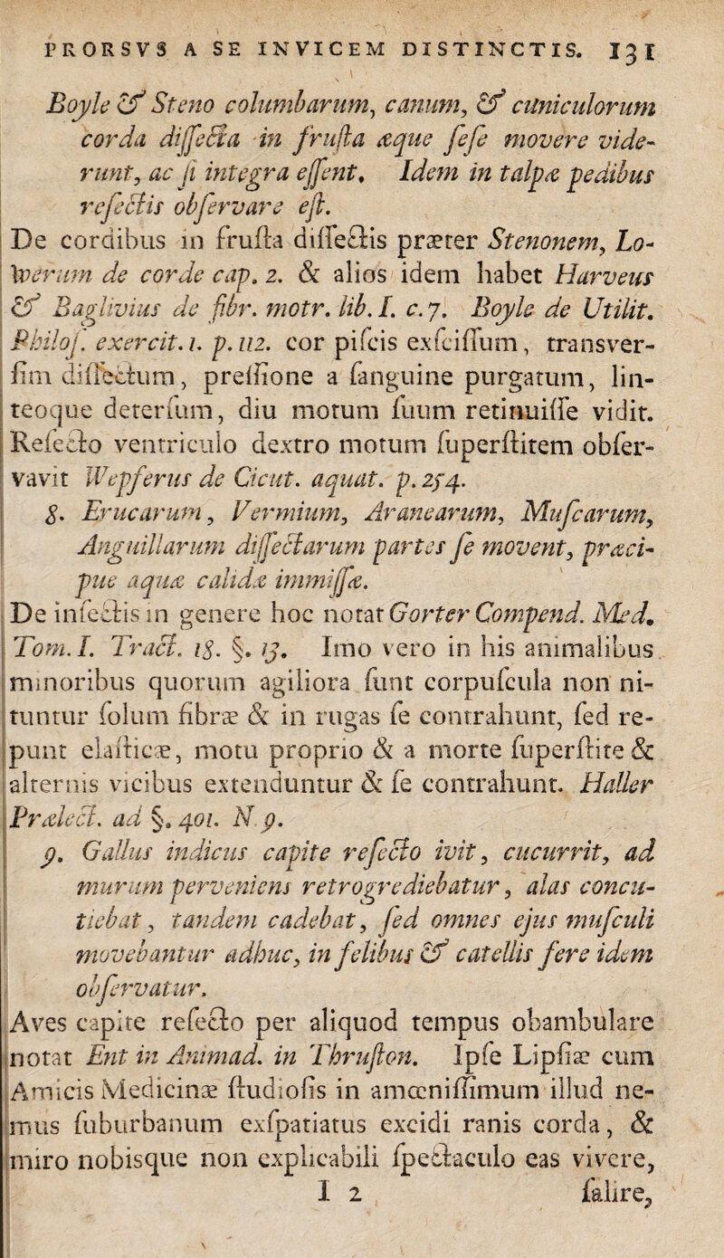 Boyle & St eno columbarum, canum, Gf cuniculorum corda dtfeeda in frujla aque fefe movere vide¬ runt, ac ji integra ejjent. Idem in talpa pedibus re feclis obfervare ejl. De cordibus in frufta diffeftis praeter Stenonem, Lo- Xveruni de corde cap. 2. & alios idem habet Harveus cd Baglivius de fibr. moir. lib. I c. 7. Boyle de UtiUt. Philoj. ex ere ii. 1. p. 112. cor pileis exfeiffum, transver- fim difieoium, preihone a (anguine purgatum, lin¬ teoque detenum, diu motum futim retinuiffe vidit. Reiebfo ventriculo dextro motum fuperftitem obfer- vavit Wepferus de Cicut. aquat. p. 274. 8. Erucarum, Vermium, Aranearum, Mu Cearum, Anguillarum dijfeclarum partes fe movent, praci- pue aqua c ah dee immijj'a. De infectis in genere hoc notat GorterQompend. Med. Tom.I Traci. 18. §. /J. Imo vero in his animalibus minoribus quorum agiliora fttnt corpufcula non ni¬ tuntur folum fibrae & in rugas fe contrahunt, fed re¬ punt elaiticae, motu proprio & a morte fuperftite & alternis vicibus extenduntur Sc fe contrahunt. Haller PnelecL ad §. 401. N p. p, Gallus indiciis capite refecto ivit, cucurrit, ad murum perveniens retregrediebatur, alas concu¬ tiebat , tandem cadebat, fed omnes ejus mufculi movebantur adhuc, in felibus cf catellis fere idem 0’fervatur. Aves capite refecto per aliquod tempus obambulare notat Ent in Avum ad. in Thrufton. Ipfe Lipfiae cum Amicis Medicinae fludiofis in amccniffimum illud ne¬ mus fuburbanum exfpatiatus excidi ranis corda, & miro nobisque non explicabili fpedtaculo eas vivere, I 2 falire,