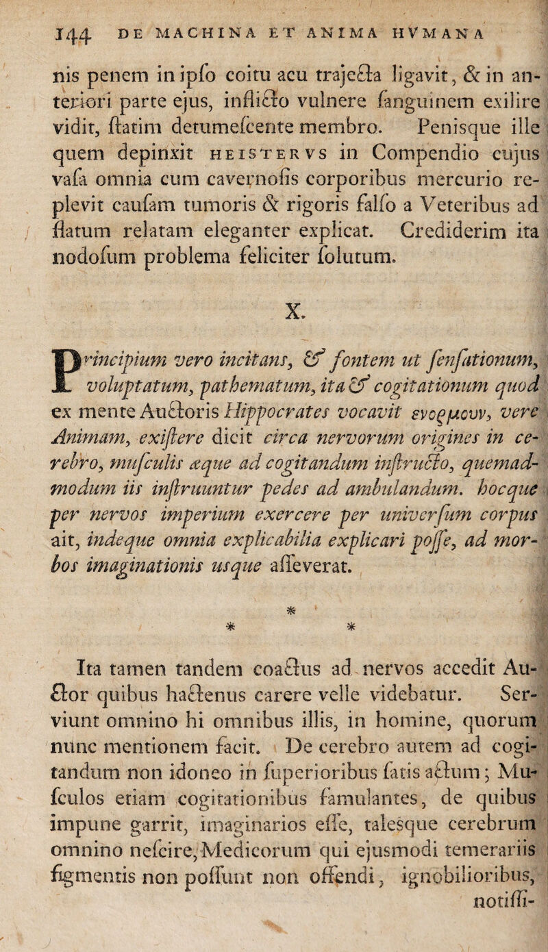 nis penem in ipfo coitu acu traje&a ligavit, &in an¬ teriori parte ejus, inflifro vulnere fanguinem exilire vidit, ftatim detumelcente membro. Penisque ille quem depinxit heistervs in Compendio cujus vafa omnia cum cavernolis corporibus mercurio re¬ plevit caufam tumoris & rigoris fallo a Veteribus ad flatum relatam eleganter explicat. Crediderim ita nodofum problema feliciter folutum. X. Principium vero incitam, & fontem ut fenfationum, voluptatum, pathematum, ita cf cogitationum quod ex mente Auftoris Hippocrates vocavit svop/uqvv, vere Animam, exiftere dicit circa nervorum origines in ce¬ rebro, mufculis xque ad cogitandum inflrucio, quemad¬ modum iis injlruuntur pedes ad ambulandum, hocque per nervos imperium exercere per univerfum corpus ait, indeque omnia explicabilia explicari pojfe, ad mor¬ bos imaginationis usque adeverat. * * Ita tamen tandem coaflus ad nervos accedit Au- £for quibus haftenus carere velle videbatur. Ser¬ viunt omnino hi omnibus illis, in homine, quorum nunc mentionem facit. De cerebro autem ad cogi¬ tandum non idoneo in fuperioribus fatis aftum; Mu- fculos etiam cogitationibus famulantes, de quibus impune garrit, imaginarios effe, talesque cerebrum omnino nefcire, Medicorum qui ejusmodi temerariis figmentis non poliunt non offendi, ignobilioribus, noti di-