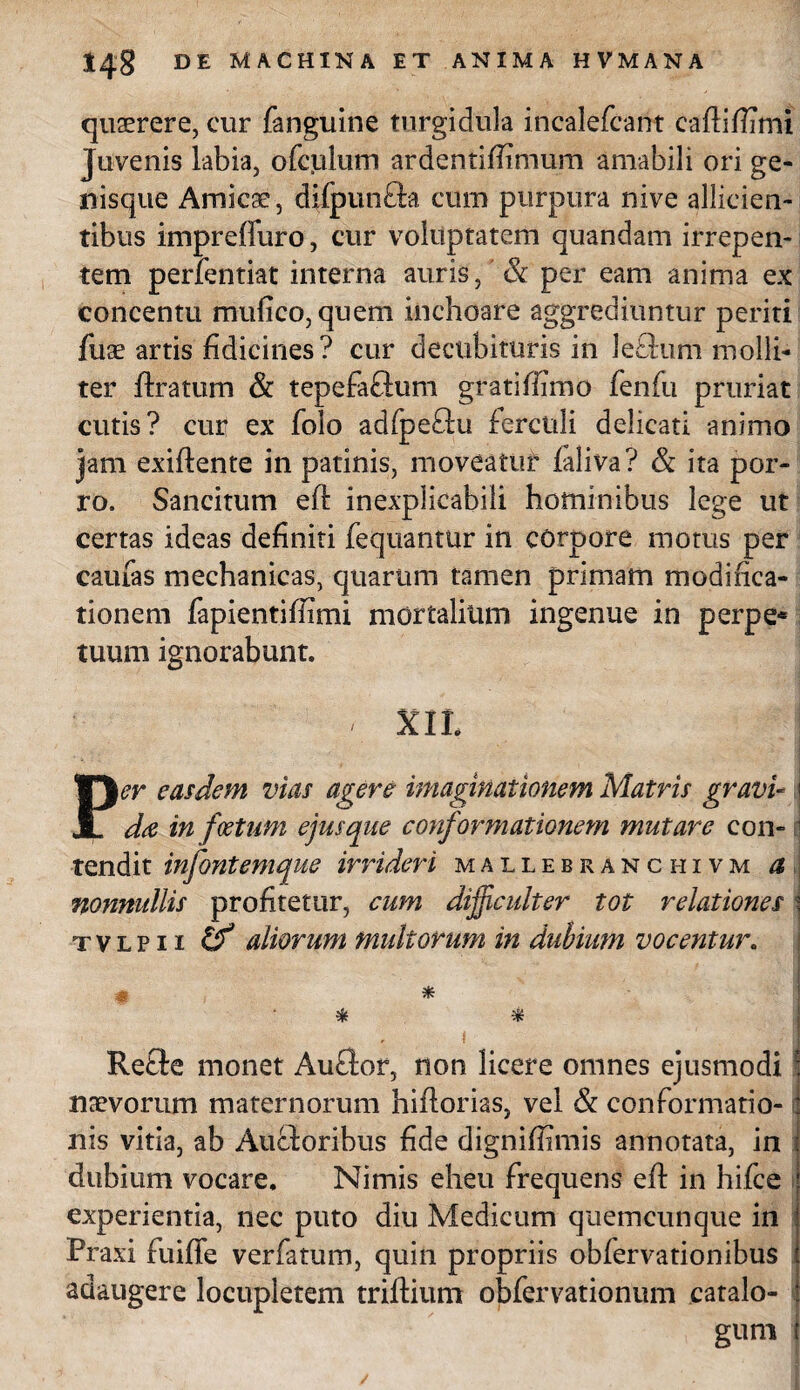 quaerere, cur fanguine turgidula incalefcant caftiftimi Juvenis labia, ofculum ardentiftimum amabili ori ge¬ ri is que Amicae, difpun&a cum purpura nive allicien¬ tibus impreffuro, cur voluptatem quandam irrepen¬ tem perfentiat interna auris, & per eam anima ex concentu mufico, quem inchoare aggrediuntur periti fuae artis fidicines ? cur decubituris in le£lum molli¬ ter ftratum & tepefaftum gratiffimo fenfu pruriat cutis? cur ex folo adfpe£lu ferculi delicati animo jam exiftente in patinis, moveatur faliva? & ita por¬ ro. Sancitum eft inexplicabili hominibus lege ut certas ideas definiti fequantUr in corpore motus per caufas mechanicas, quarum tamen primam modifica¬ tionem fapientifiimi mortalium ingenue in perpe* tuum ignorabunt. q XXL Per easdem vias agere imaginationem Matris gravi- i da in foetum ejus que conformationem mutare con-1 tendit infontemque irrideri mallebranchivm a nonnullis profitetur, cum difficulter tot relationes % t v l p 11 if aliorum midtorum in dubium vocentur. m * * # .* Refte monet Auflor, non licere omnes ejusmodi f naevorum maternorum hiflorias, vel & conformatio-: nis vitia, ab Ancioribus fide digniffimis annotata, in dubium vocare. Nimis eheu frequens eft in hifce experientia, nec puto diu Medicum quemcunque in Praxi fuiffe verfatum, quin propriis obfervationibus adaugere locupletem triftium obfervationum catalo- gum j