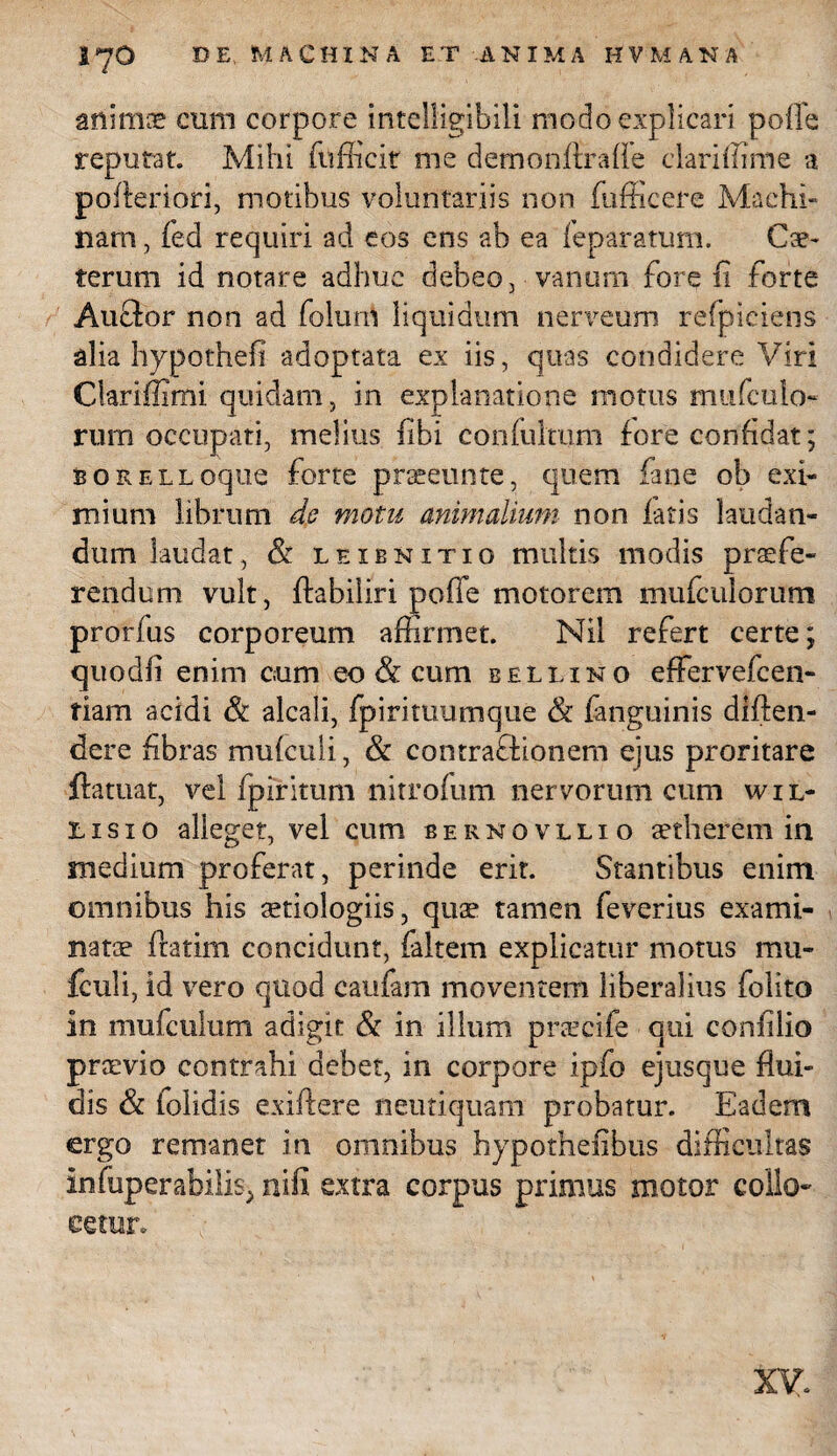 animae cum corpore intelligibili modo explicari polle reputat. Mihi fufficiE me demonftraffe ciariffime a pofteriori, motibus voluntariis non fufficere Machi¬ nam , fed requiri ad eos ens ab ea feparatum. Cae- teruni id notare adhuc debeo, vanum fore fi forte Aucfor non ad folurn liquidum nerveum refpiciens alia hypothefi adoptata ex iis, quas condidere Viri Clariffimi quidam, in explanatione motus mufculo- rum occupati, melius fibi confulmm fore confidat; BORELLoque forte praeeuntc, quem fane ob exi¬ mium librum de motu animalium non latis laudan¬ dum laudat, & leibnitio multis modis praefe¬ rendum vult, ftabiliri poffe motorem mufculorum prorfus corporeum affirmet. Nil refert certe; quodfi enim cum en & cum eellino effervefcen- fiam acidi & alcali, fpirituumque & fanguinis diften- dere fibras mufculi, & contraQionem ejus proritare ftatuat, vel fpiritum nitrofum nervorum cum w i l- lisio alleget, vel cum bernovllio aetherem in medium proferat, perinde erit. Stantibus enim omnibus his aetiologiis, quae tamen feverius exami¬ natae ftatim concidunt, faltem explicatur motus mu¬ fculi, id vero qnod eaufam moventem liberalius folito In mufculum adigit & in illum pratcife qui confilio praevio contrahi debet, in corpore ipfo ejusque flui¬ dis & {olidis exiftere neutiquam probatur. Eadem ergo remanet in omnibus hypothefibus difficultas infuperabilis, nifi extra corpus primus motor collo¬ cetur. xy.