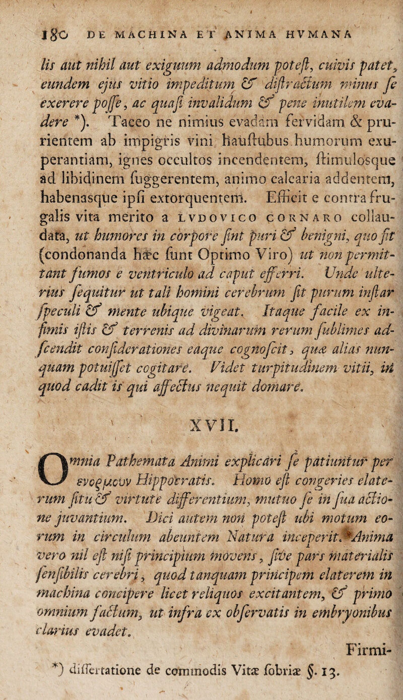 jgO DE MACHINA ET ANIMA HVMANA lis aut nihil aut exiguum admodum potefi, cuivis patet, eundem ejus vitio impeditum & difiracium minus fe exerere pojfie, ac qua fi invalidum & pene inutilem eva¬ dere *). Taceo ne nimius evadam fervidam & pru¬ rientem ab impigris vini haitftnbus. humorum exu- perantiam, ignes occultos incendentem, fti mulos que ad libidinem fuggerentem, animo calcaria addentem, habenasque ipfi extorquentem. Efficit e contra fru¬ galis vita merito a lvdovico cor naro collau¬ data, ut humores in corpore fint puri cf benigni, quo fit (condonanda h#c funt Optimo Viro) ut non permit¬ tant fumos e ventriculo ad caput efferri. Unde ulte¬ rius fequitur ut tali homini cerebrum fit purum inflat fpeculi & mente ubique vigeat. Itaque facile ex in¬ fimis iftis & terrenis ad divinarum rerum fublimes ad- fcendit confidcrationes eaque cognofcit 3 qua alias nun¬ quam potuiffet cogitare. Fidet turpitudinem vitii, iri quod cadit is qui affectus nequit domare. XVII. ' ' I 'V ' £ ’•< ' ’ • Omnia Pathemata Animi explicari fe patiuntur per evogfJtcUv Hippocratis. Homo efi congeries elate- rum fi tu cF virtute differentium, mutuo je in jua actio¬ ne juvantium. Dici autem non potefi ubi motum eo¬ rum in circulum abeuntem Natura incepefitMdnima i vero nil efi nifi principium movens, Jwe pars materialis fenfibilis cerebri, quod tamquam principem elater em in machina concipere licet reliquos excitantem, tF primo omnium facium, ut infra ex obfervatis in embryonibus clarius evadet. Firmi- *) differtatione de commodis Vit£ fbbriae §. 13.