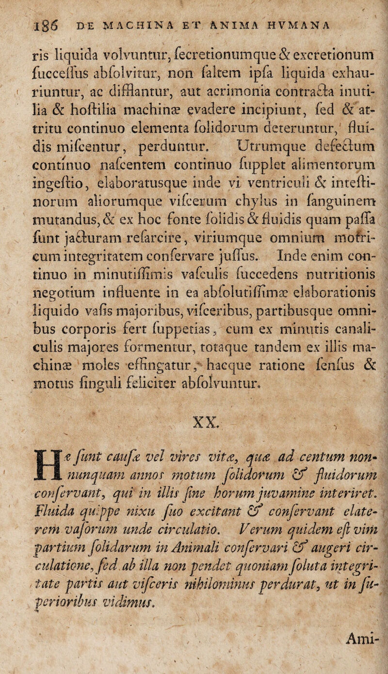 ris liquida volvuntur, fecretionumque Sc excretionum fucceflus abfolvitur, non (altem ipfa liquida exhau¬ riuntur, ac difflantur, aut acrimonia contrada inuti¬ lia & hoftilia machina evadere incipiunt, fed & at¬ tritu continuo elementa (olidorum deteruntur, flui¬ dis mifcentur, perduntur. Utrumque defeflum continuo nafcentem continuo fupplet alimentorum ingeflio, elahoratusque inde vi ventriculi <$: intefti- norum aliorumque vifcerum chylus in fanguinem mutandus, & ex hoc fonte (olidis & fluidis quam paffa funt jafturam refarcire, viriumque omnium mofri- eum integritatem confervare juflxis. Inde enim con¬ tinuo in minutiflimis vafculis fuccedens nutritionis negotium influente in ea abfolutiffimae elaborationis liquido vafis majoribus, vifcerihus, partibusque omni¬ bus corporis fert (uppetias, cum ex minutis canali¬ culis majores formentur, totaque tandem ex illis ma¬ chinae moles effingatur,' haeque ratione fenfus & motus Unguli feliciter abfoivuntur. XX. Hf funt caufe vel vires vita, qua ad centum non- nunquam annos motum folidorum & fluidorum confervant, qui in illis fine horum juvamine interiret. Fluida quippe nixu fluo excitant & confervant elate- rem vaforum unde circulatio. Verum quidem eft vim partium [olidarum in Animali confervari cf augeri cir¬ culatione, fed, ab illa non pendet quoniam foluta integri¬ tate partis aut vifceris nihilominus perdurat, ut in j'u- perior ibus vidimus. Arni-