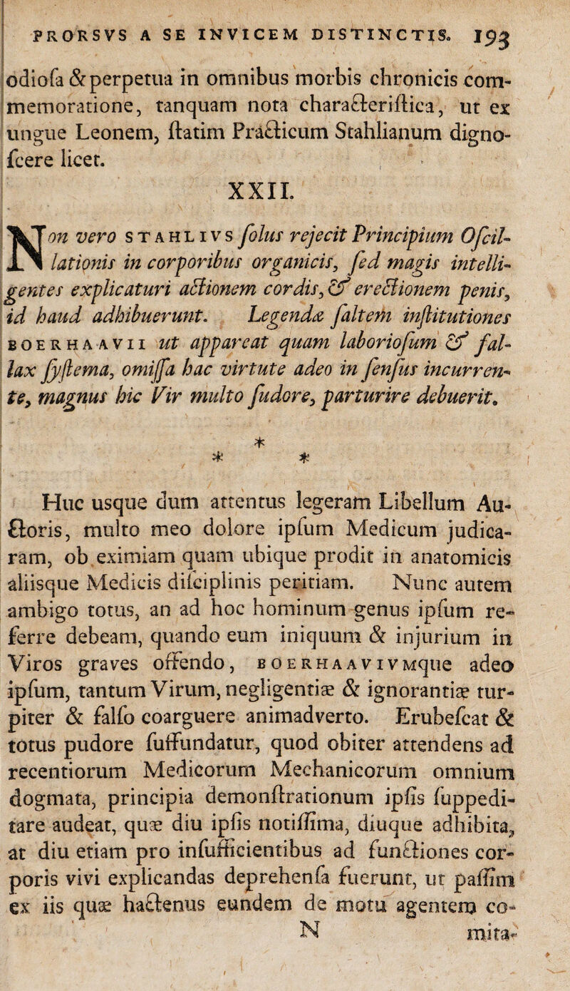 odiofa & perpetua in omnibus morbis chronicis com¬ memoratione, tanquam nota charafteriftiea, ut ex ungue Leonem, ftatim Prafticum Stahlianum digno- Jfcere licet. XXII. Non vero stahlivs [olus rejecit Principium 0[di¬ lationis in corporibus organicis, fed magis intelli- gentes explicaturi aciionem cordis, ereclionem penis, id haud adhibuerunt. Legenda [altem inflitutiones boerha avii ut appareat quam laboriofum cf fal¬ lax Jyflema, omiffa hac virtute adeo in fenfus incurren- te, magnus hic Vir multo [udore, parturire debuerit. * # * Huc usque dum attentus legeram Libellum Au- floris, multo meo dolore ipfum Medicum judica¬ ram, ob eximiam quam ubique prodit in anatomicis aliisque Medicis dilciplinis peritiam. Nunc autem ambigo totus, an ad hoc hominum genus ipfum re¬ ferre debeam, quando eum iniquum & injurium in Viros graves offendo, boerhaaviVMque adeo ipfum, tantum Virum, negligentia? & ignorantia? tur¬ piter & falfo coarguere animadverto. Erubefcat & totus pudore fuffundatur, quod obiter attendens ad recenti orum Medicorum Mechanicorum omnium dogmata, principia demonflrationum ipfis fuppedi¬ tare audeat, quae diu ipfis notiffima, diuque adhibita,, at diu etiam pro infufhcientibus ad funffiones cor¬ poris vivi explicandas deprehenfa fuerunt, ut pailim ex iis quae haftenus eundem de motu agentem co- N mita-