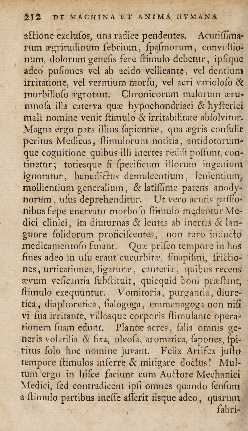 afiliotie exclufos, tina radice pendentes. Acuti (lima¬ tum tegritudinum febrium, fpafmorum, convulfio- num, dolorum genefis fere (limulo debetur, ipfique adeo pufiones vel ab acido vellicante, vel dentium irritatione, vel vermium morfu, vel acri variolofo & fnorbillolo aegrotant. Chronicorum malorum seru- irmola illa caterva qtice hypochondriaci & hyflerici mali nomine venit (limulo & irritabilitate abfolvitur. Magna ergo pars illius fapientia?, qua aegris eonfulit peritus Medicus, (limulorum notitia, antidotorum¬ que cognitione quibus illi inertes reddi poliunt, con¬ tinetur; totiesque (i fpecificum illorum ingenium ignoratur, benediftus demulcentium, lenientium, mollientium generalium, & latifiime patens anody- norum, ufus deprehenditur. Ut vero acutis paffio- nibus fepe enervato morbofo (limulo medentur Me¬ dici clinici, ita diuturnas & lentas ab inertia & lan- gUore folidorum proficifcentes, non raro induclo medicamentofo fanant. Qut prifeo tempore in hos fines adeo in u(u erant cucurbitae, finapifmi, fritlio- nes, urticationes, ligaturae, cauteria , quibus recens aevum veheantia (ubflituit, quicquid boni praedant, flimulo exequuntur. Vomitoria, purgantia, diure¬ tica, diaphoretica, dalogoga, emmenagoga non nifi vi fua irritante, villosque corporis dimtilante opera¬ tionem fuam edunt. Plantae acres, falia omnis ge¬ neris volatilia Sc fixa, oleola, aromatica, fispones, fpi- fitus folo hoc nomine juvant. Felix Artifex judo tempore (limulos inferre & mitigare doflits ! Mul¬ tum ergo in hifce faciunt cum Aufilore Mechanici Medici, fed contradicent ipfi omnes quando fenfum a (limulo partibus ineffe aderit iisque adeo, quarum 'S , fabri-