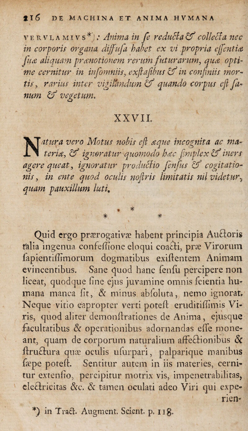 vervumivs *) .* Anima in fe reducia Zf collecla nec in corporis organa diffufa habet ex vi propria effintia fu a aliquam promotionem rerum futurarum, qua opti¬ me cernitur in infomniis, exftafibus Zf in confiniis mor¬ tis., rarius inter vigilfaidum Zf quando corpus e fi fa¬ num Zf vegetum. XXVII. Natura vero Motus nobis e fi aque incognita ac ma¬ teriat, Zf ignoratur quomodo hac fimplexZf iners agere queat, ignoratur produclio fenfius Zf cogitatio¬ nis , in ente quod oculis nofiris limitatis nil videtur, quam pauxillum luti» * * % % Quid ergo praerogativa? habent principia Aufloris falia ingenua confefiione eloqui coacti, prre Virorum fapientifiimorum dogmatibus exiftentem Animam evincentibus. Sane quod hanc fenfu percipere non liceat, quodque line ejus juvamine omnis fcientia hu¬ mana manca fit, & minus abfoluta, nemo ignorat. Neque vitio eapropter verti poteft erudmfiimis Vi¬ ris, quod aliter demonltrationes de Anima, ejusque facultatibus & operationibus adornandas effe mone¬ ant, quam de corporum naturalium affeflionibus & ftruftura quae oculis ufurpari, palparique manibus faepe poteft. Sentitur autem in iis materies, cerni¬ tur extenfio, percipitur motrix vis, impenetrabilitas, eleclricitas &c. & tamen oculati adeo Viri qui expe- rien- *) in Tra£h Augment. Scient, p. ng.