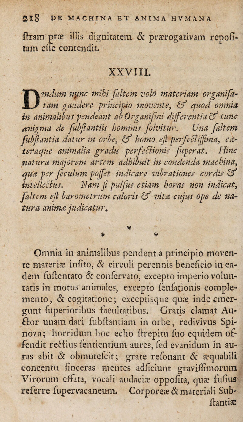 flram prae illis dignitatem & praerogativam repoli- tam effe contendit, XXVIII. Dandum ny.nc mihi faltem volo materiam organi fa¬ tam gaudere -principio movente, Zf quod omnia in animalibus pendeant ab Organifmi differentia Zf tunc aenigma de fubftantiis hominis folvitur. Una faltem fubflantia datur in orbe, Zf homo efi perfeBijfima, ca- teraque animalia gradu perfectionis juperat. Hinc natura majorem artem adhibuit in condenda machina, qtfa per feculum pojfet indicare vibrationes cordis Zf intellectus. Nam fi pulfus etiam horas non indicat, faltem ejl barometrum caloris Zf vitee cujus ope de na¬ tura anima judicatur, * * * Omnia in animalibus pendent a principio moven¬ te materiae infito, & circuli perennis beneficio in ea¬ dem fuflentato & confervato, excepto imperio volun¬ tatis in motus animales, excepto fenfajionis comple¬ mento , &c cogitatione; exceptisque quae inde emer¬ gunt fuperioribus facultatibus. Gratis clamat Au- ftor unam dari fubftantiam in orbe, redivivus Spi- noza; horridum hoc echo flrepitu fuo equidem of¬ fendit reftius fentientium aures, fed evanidum in au¬ ras abit & obmutefeit; grate refonant & aequabili concentu finceras mentes adficiunt graviffimoruni Virorum effata, vocali audaciae oppofita, quae fulius referre fupemcanemn. Corporeae & materiali Sub- ftantiae