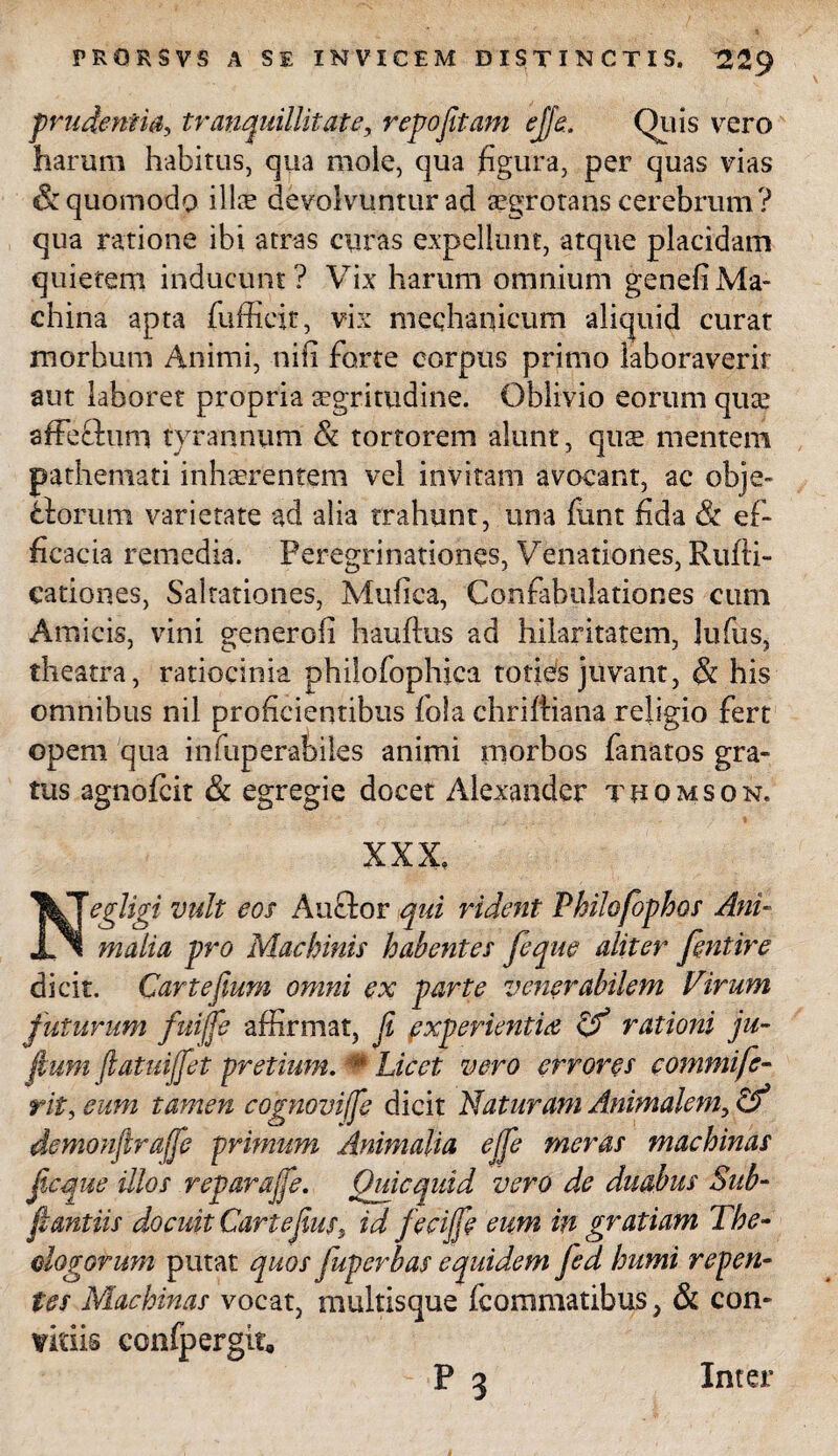 prudentia, tranquillitate, repojitam ejfe. Quis vero harum habitus, qua mole, qua figura, per quas vias & quomodo illae devolvuntur ad aegrotans cerebrum? qua ratione ibi atras curas expellunt, atque placidam quietem inducunt? Vix harum omnium genefiMa¬ china apta fufficit, vix mechanicum aliquid curat morbum Animi, nili forte corpus primo laboraverit aut laboret propria aegritudine. Oblivio eorum quae affe&uni tyrannum & tortorem alunt, quae mentem pathemati inhaerentem vel invitam avocant, ac obje- florum varietate ad alia trahunt, una funt fida & ef¬ ficacia remedia. Peregrinationes, Venationes, Rufli- cationes, Saltationes, Mufica, Confabulationes cum Amicis, vini generoli hauflus ad hilaritatem, lufus, theatra, ratiocinia philofophica toties juvant, & his omnibus nil proficientibus lola chriftiana religio fert opem qua infuperabiles animi morbos fanatos gra¬ tus agnofcit & egregie docet Alexander tuomson. XXX, Negligi vult eos Anclor qui rident Philofophos Ani¬ malia pro Machinis habentes feque aliter fentire dicit. Cartefium omni ex parte venerabilem Virum futurum fuiffe affirmat, ji experientia & rationi ju- fmm fiatuijfet pretium. m Licet vero errores commi fe¬ rit, eum tamen cognoviffe dicit Naturam Animalem, & demonfiraffe primum Animalia ejfe meras machinas ficctue illos reparajfe. Ouicquid vero de duabus Sub- fi antiis docuit Cartefius, id fecijfe eum in gratiam The¬ ologorum putat quos juperbas equidem fed humi repen¬ tes Machinas vocat, multisque fcommatibus, & con- vitiis confpergit, -p3 Inter