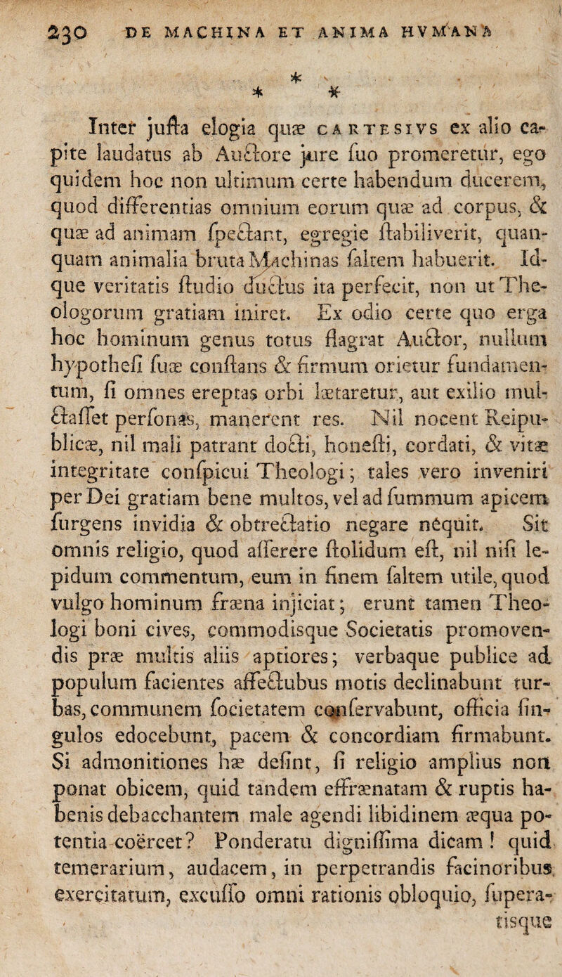 * * % Inter jufta elogia quae cartesivs ex alio ca¬ pite laudatus ab Auftore jAire (uo promeretur, ego quidem hoc non ultimum certe habendum ducerem, quod differentias omnium eorum quae ad corpus, & quae ad animam fpeflant, egregie ftabiliverit, quan- quam animalia bruta Machinas (altem habuerit. Id- que veritatis (ludio ducfiis ita perfecit, non ut The¬ ologorum gratiam iniret. Ex odio certe quo erga hoc hominum genus totus flagrat Auflor, nullum hjpothefi fuae conflans & firmum orietur fundamen¬ tum, fi omnes ereptas orbi lactaretur, aut exilio inul- fla flet perbonas, manerent res. Nil nocent Reipu- blieae, nil mali patrant docli, honefti, cordati, & vitae integritate confpicui Theologi; tales vero inveniri per Dei gratiam bene multos, vel ad fummum apicem (urgens invidia & obtreflatio negare nCquin Sit omnis religio, quod afierere dolidum eft, nil nifi le¬ pidum commentum, eum in finem (altem utile, quod vulgo hominum fraena injiciat; erunt tamen Theo¬ logi boni cives, commodisque Societatis promoven¬ dis prae multis aliis aptiores; verbaque publice ad populum facientes affeftubus motis declinabunt tur¬ bas, communem focietatem confervabunt, officia fin- guios edocebunt, pacem & concordiam firmabunt:. Si admonitiones hae defint, fi religio amplius noni ponat obicem, quid tandem effraenatam & ruptis ha¬ benis debacchantem male agendi libidinem aequa po¬ tentia coercet? Ponderatu digniffima dicam ! quid temerarium, audacem, in perpetrandis facinoribus exercitatum, excuifo omni rationis obloquio, flipera-