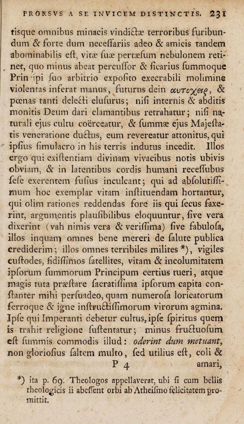 tisque omnibus minacis vindiftae terroribus furibun¬ dum & forte dum neceffariis adeo & amicis tandem abominabilis eft, vitae fuce pertaefiim nebulonem reti» „ net, quo minus abeat percudor & ficarius fummoque Prin dpi ftio arbitrio expofito exeerabili molimine violentas inferat manus, futurus dein ccvTc%&g, & poenas tanti delecti elufurus; nifi internis & abditis monitis Deum dari clamantibus retrahatur; nifi na¬ turali ejus cultu coerceatur, & fummse ejus Majefta- tis veneratione duftus, eum revereatur attonitus, qui ipfius fimulacro in his terris indutus incedit. Illos ergo qui exiftentiam divinam vivacibus notis ubivis obviam, & in latentibus cordis humani receffubus fele exerentem fufius inculcant; qui ad abfolutifix- mum hoc exemplar vitam inffituendam hortantur, qui olim rationes reddendas fore iis qui fecus faxe- rint, argumentis plaufibilibus eloquuntur, five vera dixerint (vah nimis vera & veriffima) five fabulo fa, illos inquam omnes bene mereri de falute publica crediderim; illos omnes terribiles milites *), vigiles cuffodes, fidiffifinos fatellites, vitam & incolumitatem ipforum fummorum Principum certius tueri, atque magis tuta praeftare facratiffima ipforum capita con- ftanter mihi perfuadeo, quam numerofa loricatorum ferroque & igne infbuftiffimorum virorum agmina, Ipfe qui Imperanti debetur cultus, ipfe fpiritus quem is trahit religione fuftentatur; minus fru&uofum efi: fumrnis commodis illud:. oderint dum metuant, non gloriofius faltem multo, fed utilius eft, coii & P 4 amari, *) ita p. 69. Theologos appellaverat, ubi fi cum bellis theologicis ii abefTent orbi ab Atheifino felicitatem pro- mittit.