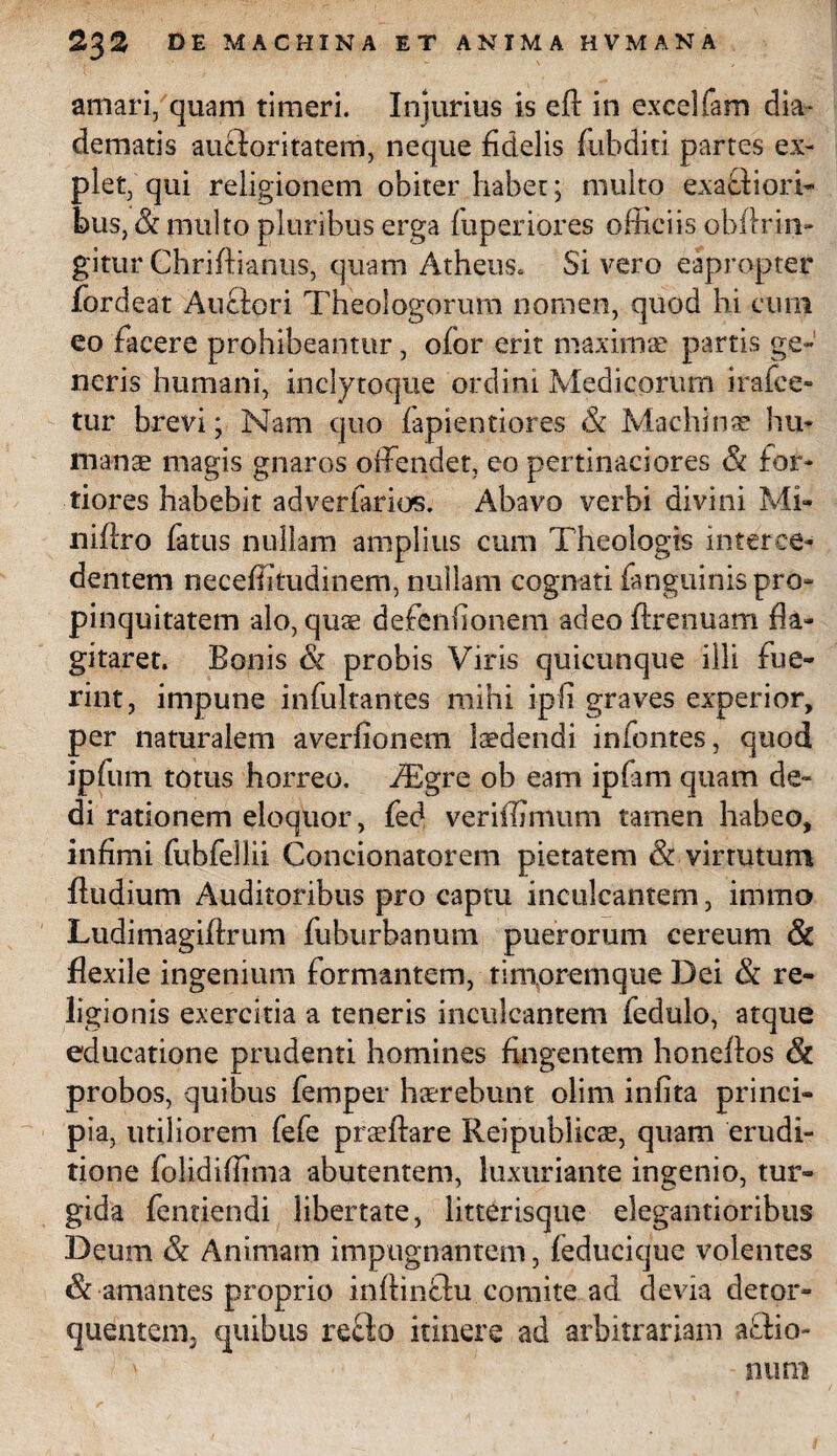 amari, quam timeri. Injurius is efl: in excelfam dia¬ dematis auctoritatem, neque fidelis fubditi partes ex¬ plet, qui religionem obiter habet; multo exactiori¬ bus, & multo pluribus erga hiperiores officiis obitriiv gitur Ghriftianus, quam Atheus. Si vero eapropter fordeat Auctori Theologorum nomen, quod hi cum eo facere prohibeantur, oi.br erit maximae partis ge¬ neris humani, inclytoque ordini Medicorum irafce- tur brevi; Nam quo fapientiores & Machinae hu¬ manae magis gnaros offendet, eo pertinaciores & for¬ tiores habebit adverfarios. Abavo verbi divini Mi- niftro fatus nullam amplius cum Theologis interce¬ dentem neceffitudinem, nullam cognati fanguinispro* pinquitatem alo, quae defenfionem adeo ffrenuam fla¬ gitaret. Bonis & probis Viris quicunque illi fue¬ rint, impune infultantes mihi ipfi graves experior, per naturalem averfionem laedendi infontes, quod ipfum totus horreo. AEgre ob eam ipfam quam de¬ di rationem eloquor, fed veriffimum tamen habeo, infimi fubfellii Concionatorem pietatem & virtutum ftudium Auditoribus pro captu inculcantem, immo Ludimagiffrum fuburbanum puerorum cereum & flexile ingenium formantem, timorernque Dei & re¬ ligionis exercitia a teneris inculcantem feduio, atque educatione prudenti homines fingentem honeftos probos, quibus femper haerebunt olim infita princi¬ pia, utiliorem fefe praeffiare Reipublicas, quam erudi¬ tione folidiffima abutentem, luxuriante ingenio, tur¬ gida fentiendi libertate, litterisque elegantioribus Deum & Animam impugnantem, feducique volentes amantes proprio inhinclu comite ad devia detor¬ quentem; quibus reflo itinere ad arbitrariam a Aio- > • num