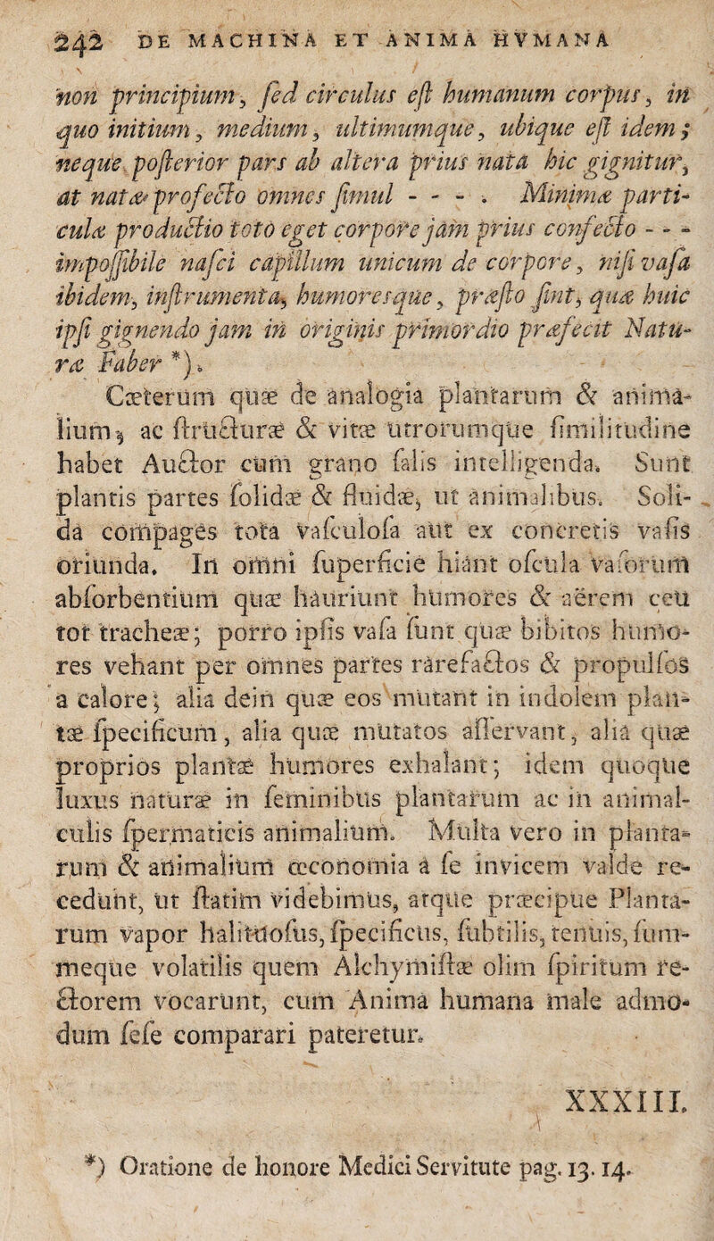 non principium, fed circulus e fi humanum corpus, in quo initium, medium, ultimumque, ubique efl idem ; neque pofierior pars ab altera prius nata hic gignitur, profecto omnes fimul - - - Minima parti- productio toto eget corpore jam prius confecto - - - impojjtbile najci capillum unicum de corpore y nifi vafa ibideminjtr unient ay humoresque, projto jint, qua huic ipfi gignendi) jam in originis primordio profecit Natu¬ ro Faber *) Coeterurri quae d*e analogia plantarum & 'anima- iiufri* ac ftruflurai & vitae tu rorum que uniilitudine habet Au&or cum grano falis intelligenda. Sunt plantis partes folidae & fluidae^ ut animalibus. Soli¬ da compages tota Vafculofa alit ex concretis vafis oriunda. In onini fuperficie hiant ofcnla va forum abforbentiimi qua? hauriunt humores & aerem ceu tot tracheae; porro ipfis vafa funt quae bibitos humo¬ res vehant per omnes partes rarefaftos & propulios a calore; alia dein quae eos mutant in indolem piam tae-fpecificum, alia quae mutatos afiervant, alia quae proprios plantae humores exhalant; idem quoque luxus naturae in feminibus plantarum ac in animal- eiilis fpermatieis animalium. Multa vero in planta* r,iml & animalium oeconomia a le invicem valde re¬ cedunt, ut flarim videbimus, atque praecipue Planta¬ rum vapor haliruofiis, fpecificus, fabrilis, tenuis, tum- meque volatilis quem Alchymiftse olirn fpiritum re- florem vocarunt, cum Anima humana male admo¬ dum fefe comparari pateretur, XXXIII. , ' ' \ *) Oratione de honore Medici Servitute pag.13.14,