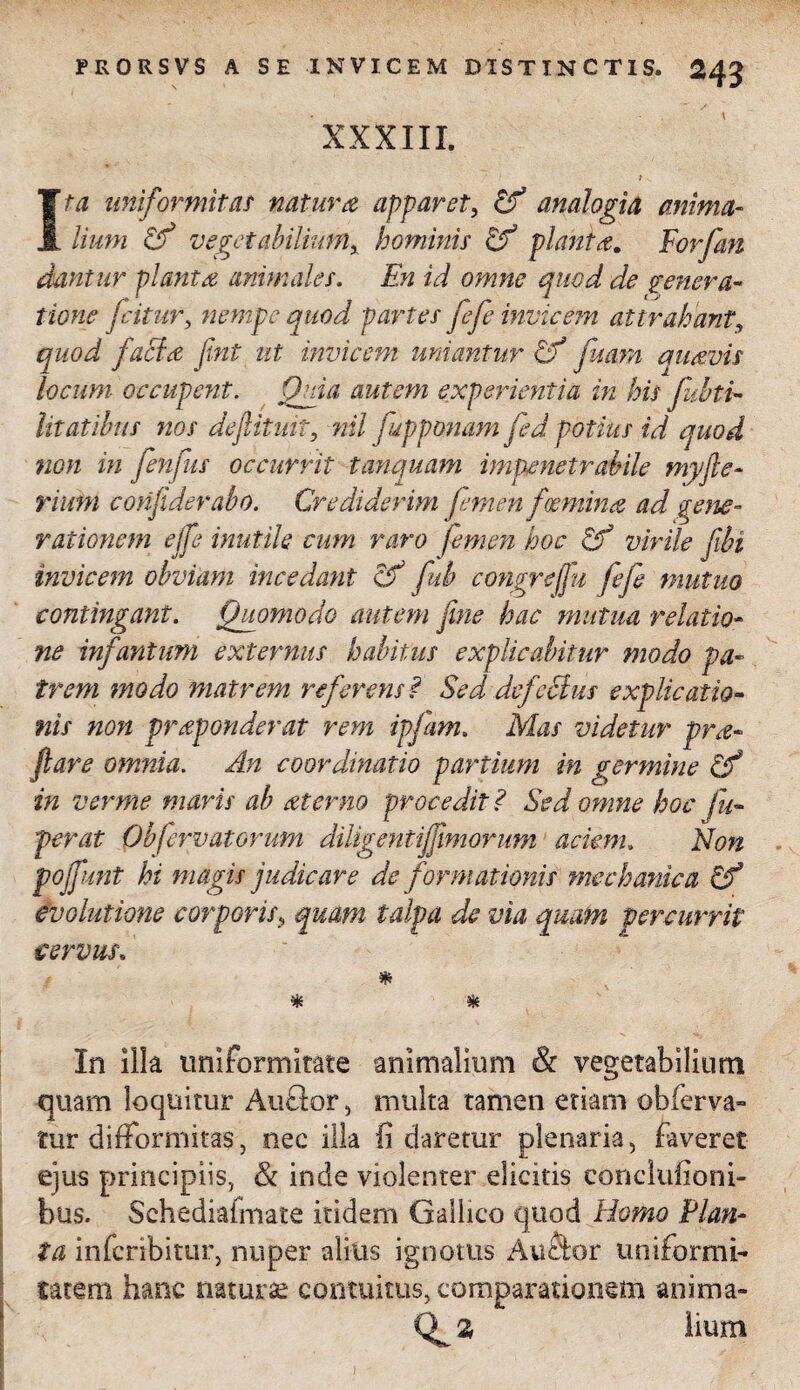 XXXIII. > Ita uniformitas natura apparet, tf analogia anima¬ lium Cf vegetabiliumx hominis & planta. Forfan dantur planta animales. En id omne quod de genera¬ tione fatur, nempe quod partes fefe invicem attrahant, quod facio fint ut invicem uniantur Cf fisam auavis locum occupent. Quia autem experientia in his fubti- litatibus nos defitmt, nil fupponam fd potius id quod non in fenfus occurrit tanquam impenetrabile myfle- rium confiderabo. Crediderim femen foemina ad gene¬ rationem ejfe inutile cum raro femen hoc & virile fibi invicem obviam incedant cff fub congrefju fefe mutuo contingant. Quomodo autem fine hac mutua relatio¬ ne infantum externus habitus explicabitur modo pa¬ trem modo matrem referens? Sed defectus explicatio¬ nis non praponderat rem ipfam. Mas videtur pro¬ flare omnia. An coordinatio partium in germine in verme maris ab oterno procedit ? Sed omne hoc fu- per at Obfervatorum diligentiffimorum aciem. Non pojfunt hi magis judicare de formationis mechanica Cf evolutione corporis, quam talpa de via quam percurrit cervus, * * In illa uniformitate animalium & vegetabilium quam loquitur Audor, multa tamen etiam obferva» tur difformitas, nec illa fi daretur plenaria, faveret ejus principiis, & inde violenter dicitis eonclufioni- bus. Schediafmate itidem Gallico quod Homo Plan¬ ta inferibitur, nuper alitis ignotus Auctor uniformi¬ tatem hanc naturae contuitus, comparationem anima» lium