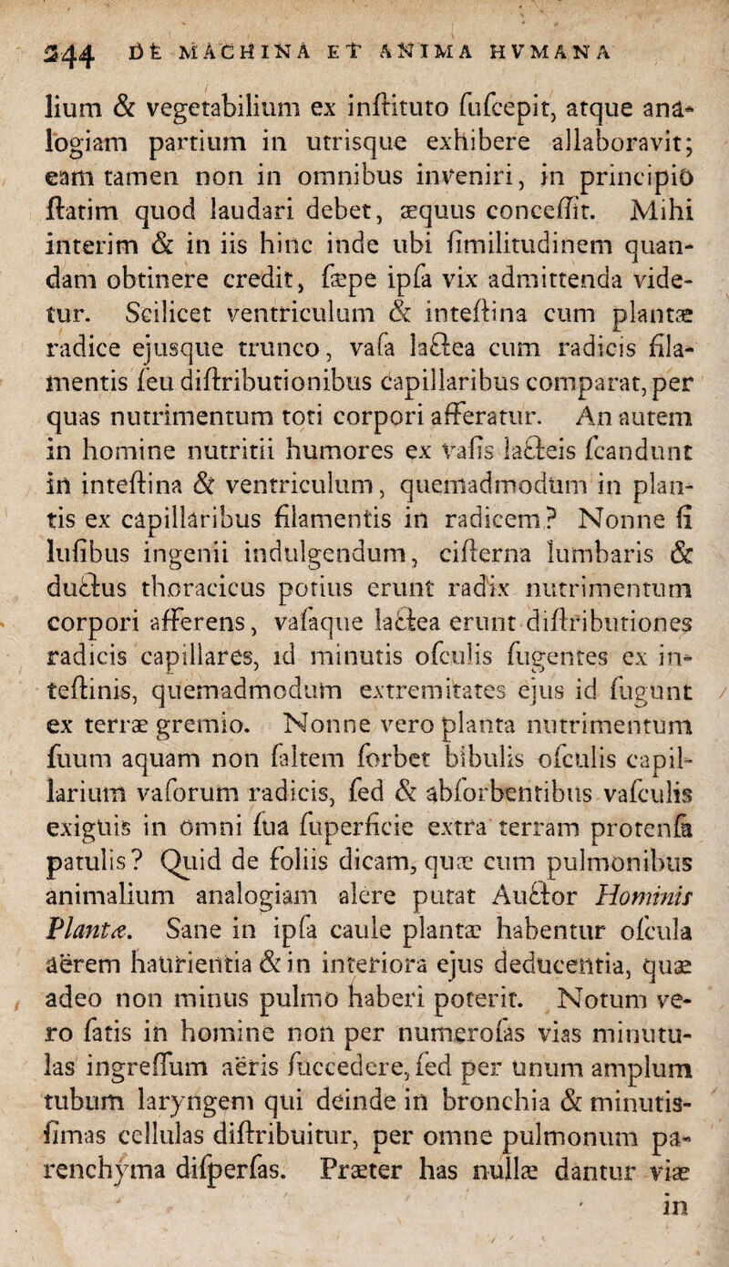 lium & vegetabilium ex infbituto fufcepit, atque ana¬ logiam partium in utrisque exhibere allaboravit; eam tamen non in omnibus inveniri, in principio ftatim quod laudari debet, sequus concefiit. Mihi interim & in iis hinc inde ubi fimilitudinem quan- dam obtinere credit, faepe ipfa vix admittenda vide¬ tur. Scilicet ventriculum & inteftina cum plantae radice ejusque trunco, vafa laftea cum radicis fila¬ mentis feu diftributionibus capillaribus comparat, per quas nutrimentum toti corpori afferatur. An autem in homine nutritii humores ex vafis lafteis fcandunt in inteftina Si ventriculum, quemadmodum in plan¬ tis ex capillaribus filamentis in radicem? Nonne fi lufibus ingenii indulgendum, ciflerna lumbaris Sc ducbus thoracicus potius erunt radix nutrimentum corpori afferens, vafaque ladfea erunt diffributiones radicis capillares, id minutis ofculis fugentes ex in* teftinis, quemadmodum extremitates ejus id fligunt ex terrae gremio. Nonne vero planta nutrimentum fuum aquam non faltem forbet bibulis ofculis capil¬ larium vaforum radicis, fed & abforbentibus vafculis exiguis in Omni fua fuperficie extra terram protenfa patulis? Quid de foliis dicam, quae cum pulmonibus animalium analogiam alere putat Auftor Hominis Planta. Sane in ipfa caule plantae habentur ofcula aerem haurientia Sc in interiora ejus deducentia, quae adeo non minus pulmo haberi poterit. Notum ve¬ ro fatis in homine non per numerofas vias minutu¬ las ingreffum aeris fuccedere, fed per unum amplum tubum laryngem qui deinde in bronchia & minutis- fimas cellulas diftribuitur, per omne pulmonum pa¬ renchyma difperfas. Praeter has nullae dantur viae in