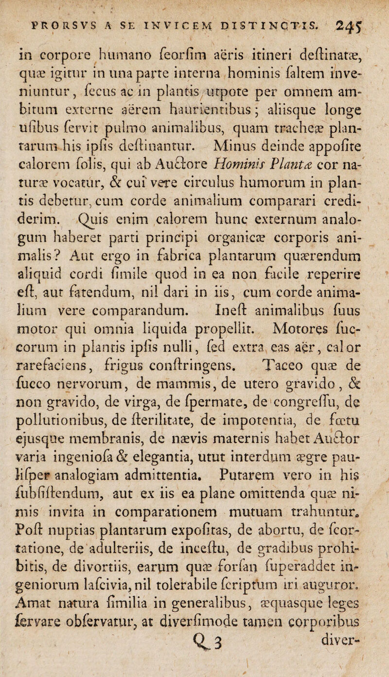 in corpore humano feorlim aeris itineri deftinatse, quae igitur in una parte interna hominis faltem inve¬ niuntur, fecus ac in plantis utpote per omnem am¬ bitum externe aerem haurientibus ; aliisque longe ulibus fervit pulmo animalibus, quam tracheae plan¬ tarum his iplis deftinantur. Minus deinde appofite calorem folis, qui ab Auctore Hominis Planta cor na¬ turae vocatur, & cui' vere circulus humorum in plan¬ tis debetur, cum corde animalium comparari credi¬ derim. Quis enim calorem hunc externum analo¬ gum haberet parti principi organicae corporis ani¬ malis? Aut ergo in fabrica plantarum quaerendum aliquid cordi fimile quod in ea non facile reperire eft, aut fatendum, nil dari in iis, cum corde anima¬ lium vere comparandum. Ineft animalibus fuus motor qui omnia liquida propellit. Motores fuc- corum in plantis iplis nulli, fed extra eas aer, calor rarefaciens, frigus conftringens. Taceo quae de fucco nervorum, de mammis, de utero gravido, & non gravido, de virga, de fpermate, de congrefTu, de pollutionibus, de fterilitate, de impotentia, de fotu ejusque membranis, de naevis maternis habet Auftor varia ingeniofa & elegantia, utut interdum aegre pau- lifper analogiam admittentia. Putarem vero in his fubfifondum, aut ex iis ea plane omittenda quae ni¬ mis invita in comparationem mutuam trahuntur. Poli: nuptias plantarum expolitas, de abortu, de fcor- tatione, de adulteriis, de inceftu, de gradibus prohi¬ bitis, de divortiis, earum quae forfan fuperaddet in¬ geniorum kfcivia, nil tolerabile fcripdim iri auguror. Amat natura fimilia in generalibus, aequasque leges fervare obfervatur, at diverfimode tamen corporibus 3 diver-