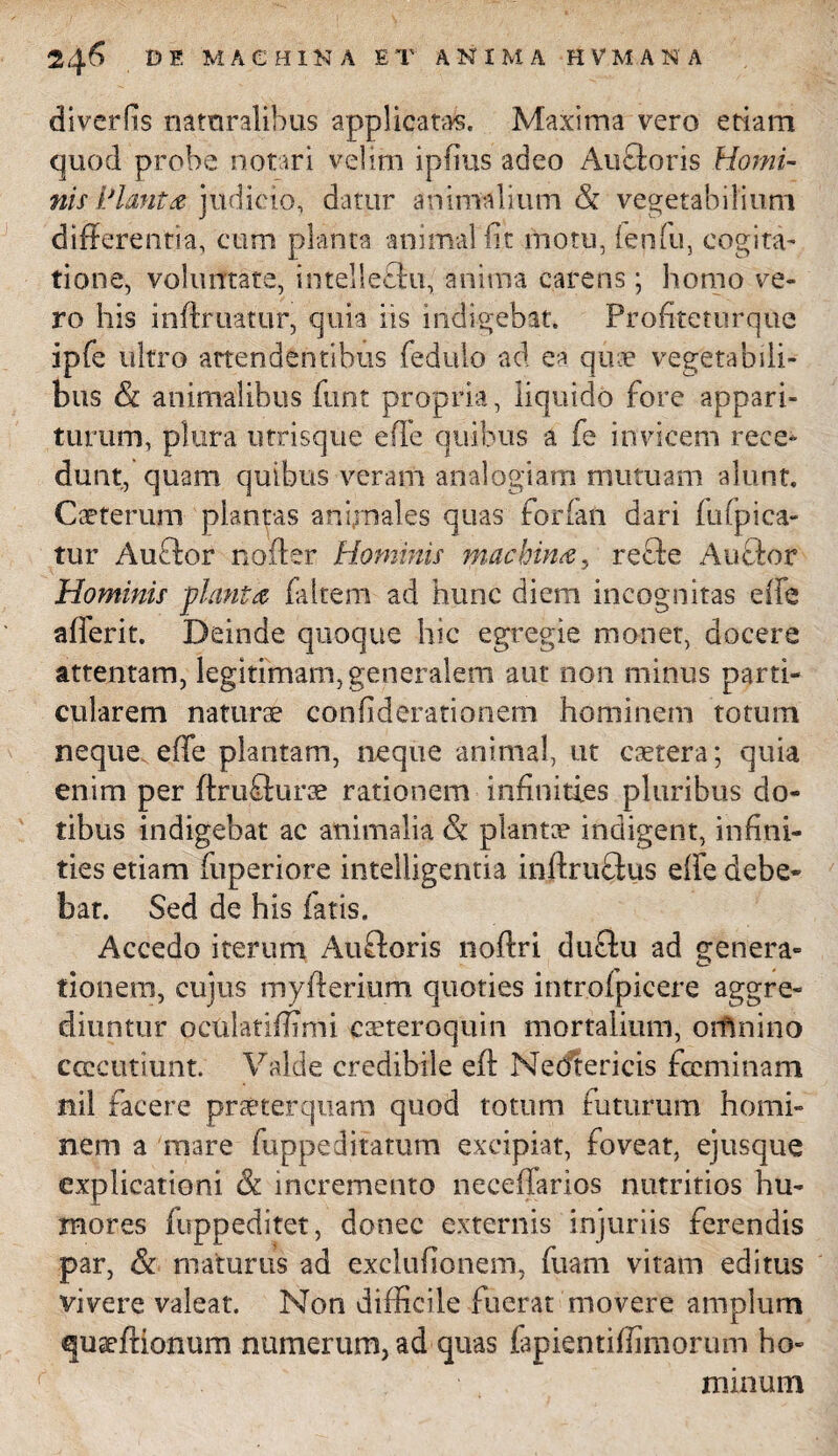 diverhs naturalibus applicatas. Maxima vero etiam quod probe notari velim ipfius adeo Au flor is Homi¬ nis i/lauta judicio, datur animalium & vegetabilium differentia, cum planta animal fit motu, ienfu, cogita- tione, voluntate, intelleftu, anima carens; homo ve¬ ro his inftruatur, quia iis indigebat. Proffteturque ipfe ultro attendentibus fedulo ad ea quae vegetabili¬ bus &t animalibus funt propria, liquido fore appari¬ turum, plura utrisque effe quibus a fe invicem rece¬ dunt, quam quibus veram analogiam mutuam alunt. Caeterum plantas animales quas forfaft dari fu (pica¬ tur Auftor noder Hominis machina, refte Aucbor Hominis planta faltem ad hunc diem incognitas effe afferit. Deinde quoque hic egregie monet, docere attentam, legitimam, generalem aut non minus parti¬ cularem naturae confiderationem hominem totum neque effe plantam, neque animal, ut caetera; quia enim per ffruSurae rationem inffnities pluribus do¬ tibus indigebat ac animalia & plantae indigent, in (ini¬ ties etiam fuperiore intelligentia inftruflus ede debe¬ bat. Sed de his fatis. Accedo iterum Aufforis noftri duftu ad genera¬ tionem, cujus myderium quoties intr.ofpicere aggre¬ diuntur octilatidTmi csteroquin mortalium, orfinino ccccutiunt. Valde credibile ed NeCftericis fccminam nii facere praeterquam quod totum futurum homi¬ nem a mare fuppeditatum excipiat, foveat, ejusque explicationi St incremento neceffarios nutritios hu¬ mores fuppeditet, donec externis injuriis ferendis par, & maturus ad exclufionem, fuam vitam editus vivere valeat. Non difficile fuerat movere amplum quaeftionum numerum, ad quas fapientiffimorum ho¬ minum