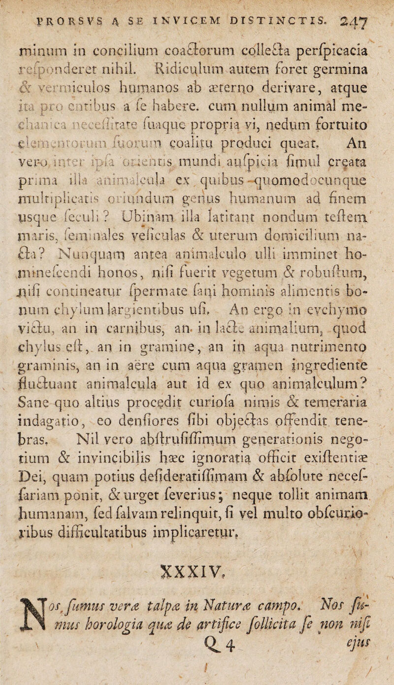 minum in concilium coaclorum colle£la perfpicacia r culer et nihil. Ridiculum autem foret germina :: i culos humanos -ab aeterno derivare, atque itu pro e iribus a fe habere, cum nullum animal me- A. ^ ditticr ilitate iuaque- propria vi, nedum fortuito elementorum iuorum coalitu produci queat Ati vero nuo ; i o: lentis, mundi aufpjeia firnul creata prima illa a ni moenia ex quibus -■quomodoeunque multiplicatis oriundum genus humanuni ad finem usque feculi ? Ubinam illa latitant nondum te flem maris, (emmales yeliculas & uterum domicilium na- £ta? Nunquam antea animalculo ulli imminet ho- mmeleendi honos, nifi fuerit vegetum & robuftum, ilili contineatur fpermate f ni hominis alimentis bo¬ num chylum largientibus ufi, An ergo in evehymo victu, an in carnibus, an. in laclw animalium, quod chylus elt, an in gramine, an iii aqua nutrimento graminis, an in aere cum aqua gramen ingredienfe fluffcuant animalcula aut id ex quo animalculum? Sane quo altius procedit curiofa nimis & temeraria indagatio, eo denfiores fibi objectas offendit tene- bras. Nil vero abfirufifiirnum generationis nego¬ tium & invincibilis haec ignoratia officit exiftentise Dei, quam potius defideratiffimam & abiolute necef- fariam ponit, & urget feverius; neque tollit animam humanam, fed falvam relinquit, fi vel multo obfcurio- yibus difficultatibus implicaretur. XXXiV? Nos, fumus vera talpa in Natura campo, Nos fi¬ mus horologia qua do artifice folticita fe non nifi