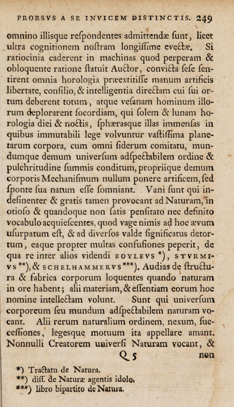 omnino iliisque refpondentes admittendae funt, licet ultra cognitionem noftram longiflime eve£he. Si ratiocinia caderent in machinas quod perperam & obloquente ratione Aatuit Auffor, convi£ia fefe fen- tirent omnia horologia praeextitiffe manum artificis libertate, confilio, & intelligentia direftam cui fui or¬ tum deberent totum, atque vefanam hominum illo¬ rum deplorarent focordiam, qui folem & lunam ho¬ rologia diei & no£Hs, fphaerasque illas immenfas in quibus immutabili lege volvuntur vaftiflima plane¬ tarum corpora, cum omni fiderum comitatu, mun¬ dumque demum univerfum adfpefhbilem ordine Sc pulchritudine fummis conditum, propriique demum corporis Mechanifmum nullum ponere artificem, fed fponte fua natum e fle fomniant. Vani funt qui in- definenter & gratis tamen provocant ad Naturam,'in otiofo & quandoque non fatis penfitato nec definito vocabulo acquiefcentes, quod vage nimis a$ hoc sevum ufurpatum eft, & ad diverfos valde fignificatus detor¬ tum, eaque propter multas confufiones peperit, de qua re inter alios videndi boylevs *), stvrmi- vs **),& schelhammervs***)» Audias de ftruflu- ra & fabrica corporum loquentes quando naturam in ore habent; alii materiam,& effentiam eorum hoc nomine intelleftam volunt. Sunt qui univerfum corporeum feu mundum adfpe£labilem naturam vo¬ cant. Alii rerum naturalium ordinem, nexum, fuc- ceffiones, legesque motuum ita appellare amant» Nonnulli Creatorem uuiverfi Naturam vocant, & 5 n©ra **) Tra&atu de Natura. **) diff de Naturse agentis idolo» ***) libro bipartito de Natura.