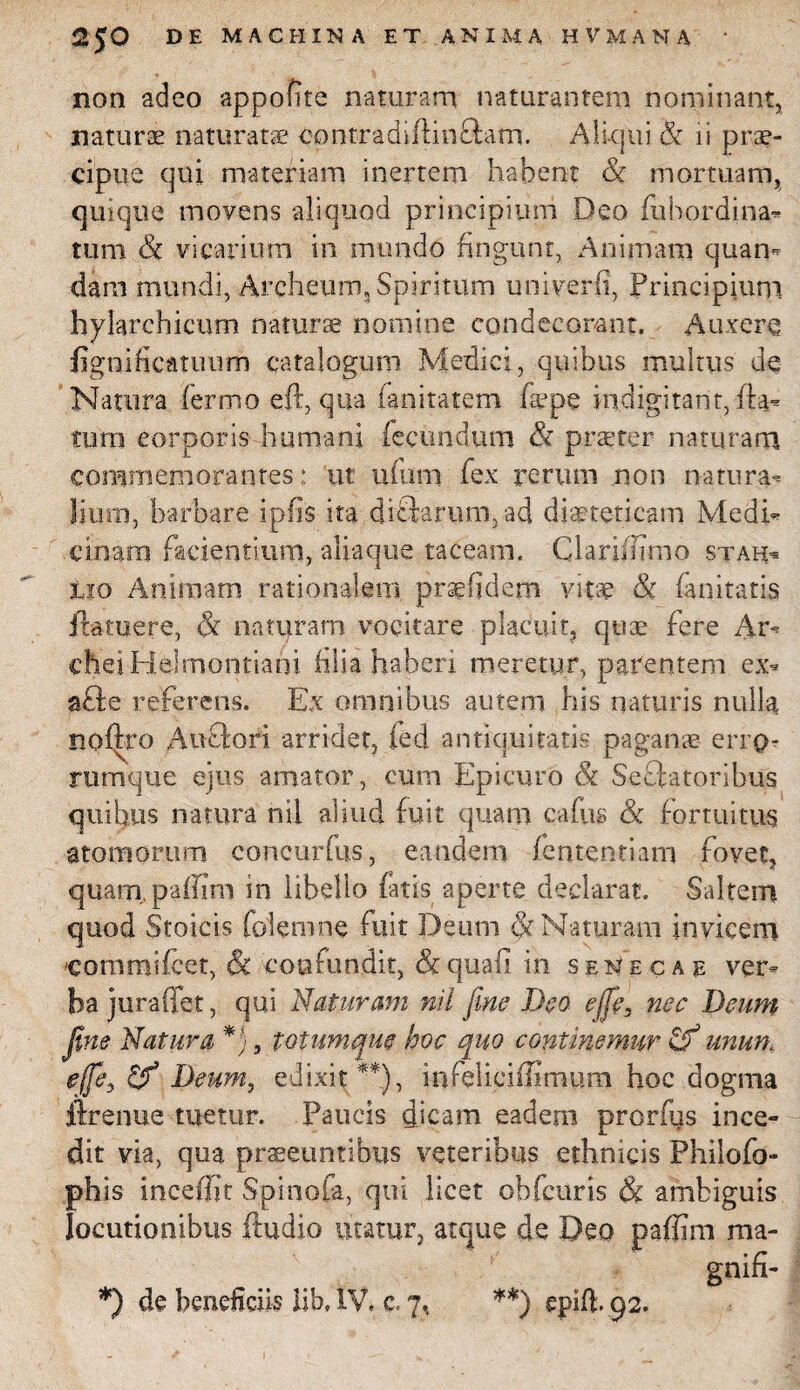 non adeo appofire naturam naturantem nominant, naturae naturatae contradiflmftam. Aliqui & ii prae¬ cipue qui materiam inerrem habent & mortuam, quique movens aliquod principium Deo fubordina* tum & vicarium in mundo fingunt, Animam quam dam mundi, Archeum, Spiritum univerfi, Principium hylarchicum naturae nomine condecorant. Auxere figuificatuum catalogum Medici, quibus multus de Natura fermo eft, qua fanitatem fac pe indigitarit, da¬ tum corporis humani fecundum & praeter naturam commemorantes : ut ufum fex rerum non natura- liurn, barbare iplis ita diffarum, ad dieteticam Medi* cinam facientium, aliaque taceam. ClariflTmo stah« tio Animam rationalem praefidem vitae & fanitatis ftamere, & naturam vocitare placuit, quae fere Ar- diei Helmontiahi filia haberi meretur, parentem ex* a£te referens. Ex omnibus autem his naturis nulla noftro Auftori arridet, fed antiquitatis paganae erro- rumque ejus amator, cum Epicuro & Sectatoribus quibus natura nil aliud fuit quam cafus & fortuitus atomorum concurfus, eandem fententiam fovet, quarapaffirn in libello fatis aperte declarat. Saltem quod Stoicis foiemne fuit Deum & Naturam invicem 'commifcet, & confundit, & quali in senecae ver* ba juraffet, qui Naturam nil fine Deo effe, nec Deum fine Natura *), totum que hoc quo continemur unum effie, Deum, edixit **), infeliciiSmum hoc dogma ftrenue tuetur. Paucis dicam eadem prorfus ince¬ dit via, qua praeeuntibus veteribus ethnicis Philofo- ph is incefjjt Spinofa, qui licet obfcuris & ambiguis locutionibus ftudio utatur, atque de Deo paffirn ma- gnifi-