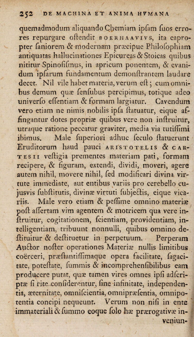 quemadmodum aliquando Cliemiam ipfam fuos erro» res repurgare offendit eoerhaavivs, ita eapro¬ pter faniorem & modernam praecipue Philofophiam antiquatas hallucinationes Epicureas & Stoicas quibus nititur Spinofifmus, in apricum ponentem, & evani¬ dum ipfarum fundamen tum demonfixaritem laudare decet. Nil vile habet materia, verum eft; cum omni¬ bus demum quae fenfubus percipimus, totique adeo univerfo effentiam & formam largiatur. Cavendum vero etiam ne nimis nobilis ipla ftatuatur, eique af¬ fingantur dotes propriae quibus vere non inftruitur, utraque ratione peccatur graviter, media via tutifiimi ibimus. Male fuperiori adhuc feculo (latuerunt Eruditorum haud pauci aristote.lis & c ar¬ tes xi veftigia prementes materiam pati, formam recipere, & figuram, extendi, dividi, moveri, agere autem nihil, movere nihil, fed modificari divina vir¬ tute immediate, aut entibus variis pro cerebello cu¬ jus vis fubftitutis, divinae virtuti fubjeflis, eique vica¬ riis. Male vero etiam & pefiime omnino materiae poft affertam vim agentem & motricem qua vere in» druitur, cogitationem, fcientiam, providentiam, in» telligentiam, tribuunt nonnulli, quibus omnino de¬ di tuitur & deftituetur in perpetuum. Perperam Auflor noder operationes Materia? nullis limitibug coerceri, praedantifiimaque opera facilitate, fagaci- tate, potedate, fummis & incomprehenfibilibus eam producere putat, quae tamen vires omnes ipfi adfcri- ptae fi fke-xonfiderentur, fine infinitate, independen- tia, aeternitate, omnifcientia, omnipraefentia, omnipo¬ tentia concipi nequeunt. Verum non nifi in ente immateriali & fummo coque folo hae praerogativae in- veniun-