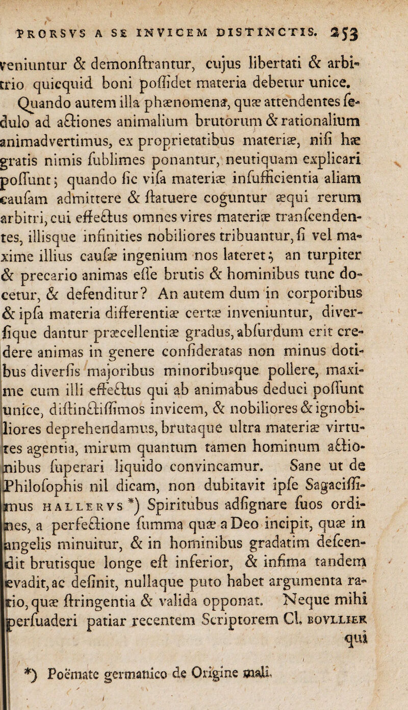 veniuntur & demonftrantur, cujus libertati & arbi* trio quicquid. boni poffidet materia debetur unice. Quando autem illa phaenomenar, quae attendentes fg- dulo ad afliones animalium brutorum & rationalium animadvertimus, ex proprietatibus materi®, nifi lite gratis nimis fublimes ponantur, neutiquam explicari pofiunt 1 quando lic vifa materi® infufficientia aliam eaufam admittere & fta tuere coguntur aequi rerum arbitri, cui effeOus omnes vires materi® tranfcenden- tes, illisque infinities nobiliores tribuantur, fi vel ma¬ xime illius caufe ingenium nos lateret} an turpiter & precario animas efle brutis & hominibus tunc do¬ cetur, & defenditur? An autem dum in corporibus & ipfa materia differenti® cert® inveniuntur, diver- fique dantur pr®cellenti® gradus, ablurdum erit cre¬ dere animas in genere confideratas non minus doti¬ bus diverfis majoribus minoribusque pollere, maxi¬ me cum illi effeOus qui ab animabus deduci poffimt unice, diftinOiflimos invicem, & nobiliores & ignobi¬ liores deprehendamus, brutaque ultra materi® virtu¬ tes agentia, mirum quantum tamen hominum a Odo¬ nibus fuperari liquido convincamur. Sane ut de Philofophis nil dicam, non dubitavit ipfe Sagacifii- mus hallervs *) Spiritubus adfignare fuos ordi¬ nes, a perfeOione fumma qu® a Deo incipit, qu® in angelis minuitur, & in hominibus gradatim defcen- dit brutisque longe eft inferior, & infima tandem evadit, ac definit, nullaque puto habet argumenta ra¬ pio, qu® ftringentia & valida opponat. Neque mihi perfuaderi patiar recentem Scriptorem Cl. bqyllier *) Poemate germanico de Origine