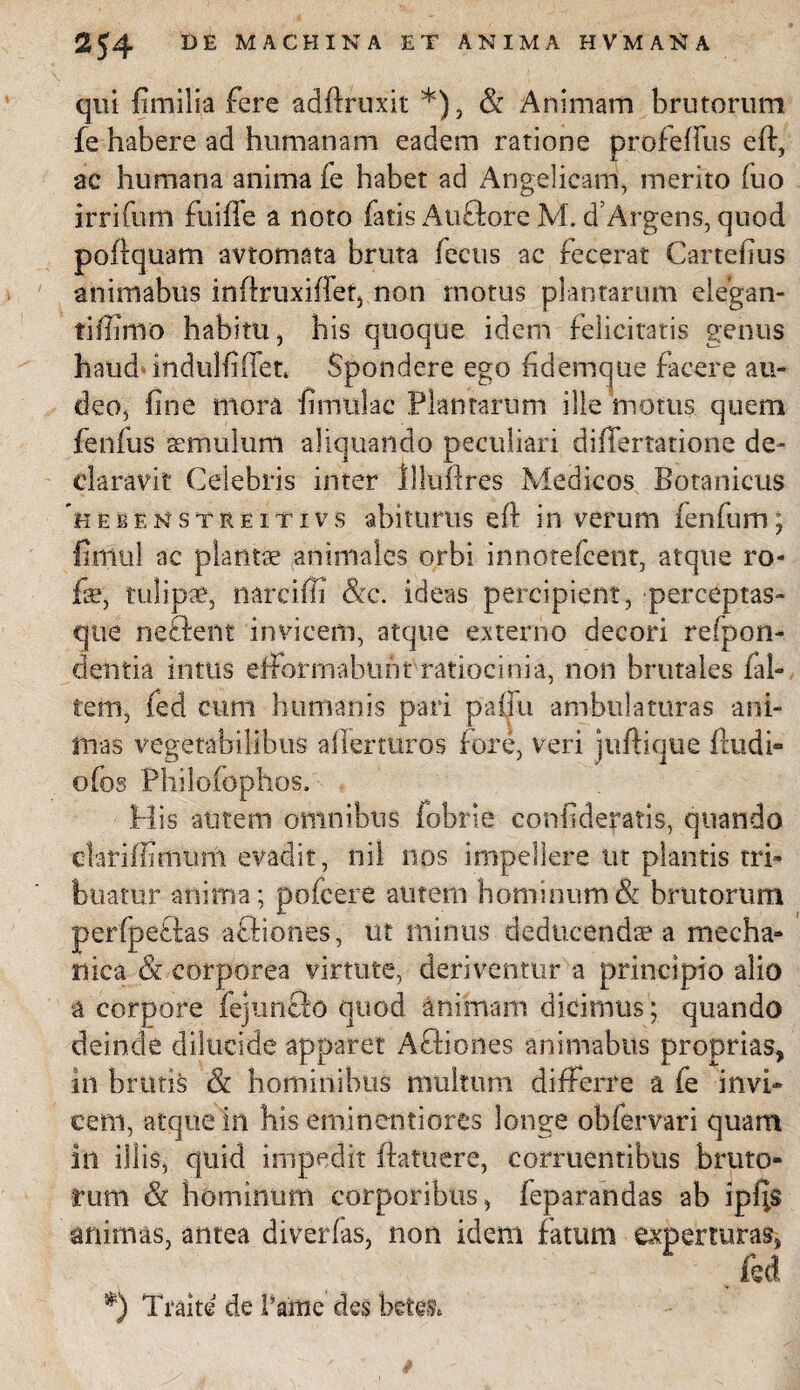 qui fimilia fere adftruxit *), & Animam brutorum fe habere ad humanam eadem ratione profeflus eft, ac humana anima fe habet ad Angelicam, merito fuo irrifum fu i fle a noto fatis Auftore M. d’Argens, quod poftquam avtomata bruta fecus ac fecerat Cartefius animabus inftruxiffet, non motus plantarum elegan- tiffimo habitu, his quoque idem felicitatis genus haud* indulfiflen Spondere ego fidemque facere au¬ deo, fine mora fimulac Plantarum ille motus quem fenfus aemulum aliquando peculiari diflfertatione de¬ claravit Celebris inter lUuftres Medicos Botanicus hebenstreitivs abiturus eft in verum fenfum; fimul ac plantae animales orbi innotefcent, atque ro- fe, tulipae, narciffi &c. ideas percipient, perceptas- que nectent invicem, atque externo decori refpon- dentia intus efforrnahuht ratiocinia, non brutales /al¬ tem, fed cum humanis pari paffu ambulaturas ani¬ mas vegetabilibus aflerturos f ore, veri juftique ftudi- ofos Philofophos, His autem omnibus fobrle confidebatis, quando clariffimum evadit , nil nos impellere ut plantis tri¬ buatur anima; pofcere autem hominum & brutorum perfpeftas aftiones, ut minus deducendae a mecha¬ nica & corporea virtute, deriventur a principio alio a corpore fejunfto quod animam dicimus; quando deinde dilucide apparet Afliones animabus proprias, in brutis & hominibus multum differre a fe invi¬ cem, atque 'in his eminentiores longe obfervari quam in illis, quid impedit ftatuere, corruentibus bruto¬ rum & hominum corporibus, feparandas ab ipf;$ animas, antea diverfas, non idem fatum experturas, fed *) Traite de Paine des
