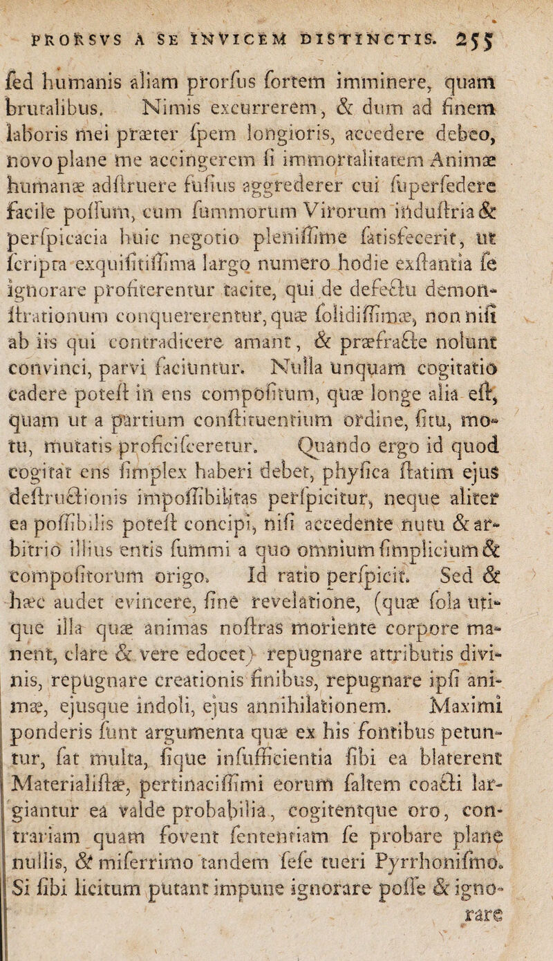 I fed humanis aliam prorfus fortem imminere, quam brutalibus. Nimis excurrerem, & dum ad finem laboris mei praeter (pem longioris, accedere debeo, novo plane me accingerem (i immortalitatem Animae humanae adfiruere fufius aggrederer cui fuperfedere facile polium, cum fumnrorttm Virorum induftria& perfpicacia huic negotio pleiliffirne (atisfecerit, ut fc-ripta exquifitiffima largo numero hodie exfiantia fe ignorare profiterentur tacite, qiii de defeflu demoti* llrationtim conquererentur, quae lolidifiim^ nonnifi ab iis qui contradicere amant, Sc prsefra&e nolunt convinci, parvi laciuntur. Nulla unquam cogitatio cadere potelt in ens compofitum, qiise longe alia eft, quam ut a partium conftituentium ordine, fitu, mo® tu, mutatis profici (ceretur. Quando ergo id quod cogitat ens fimplex haberi debet, phyfica ftatim ejus deftruflionis impoffibilitas peripicitur, neque aliter ea poffibdis poteft concipi, nifi accedente nutu & ar¬ bitrio illius entis (ultimi, a quo omnium fimpliciuttuSt compofitorum origo, Id ratio perfpicit. Sed St -haec audet evincere, fine revelatione, (quae fola uti¬ que illa quae animas noftras moriente corpore ma¬ nent, clare & vere edocet) repugnare attributis divi¬ nis, repugnare creationis finibus, repugnare ipfi ani» mse, ejusque indoli, ejus annihilationem. Maximi ponderis ftrnt argumenta quae ex his fontibus petun¬ tur, fat multa, fiqiie infufficientia fibi ea blaterent Mater ialiflae, pertinaci (fimi eorum (altem coaddi lar¬ giantur ea valde probabilia, cogitentque oro, con¬ trariam quam fovent (entenriam fe probare plane nullis, St miferrimo tandem fefe tueri Pyrrhonifmo. Si fibi licitum putant impune ignorare poffe & igno~