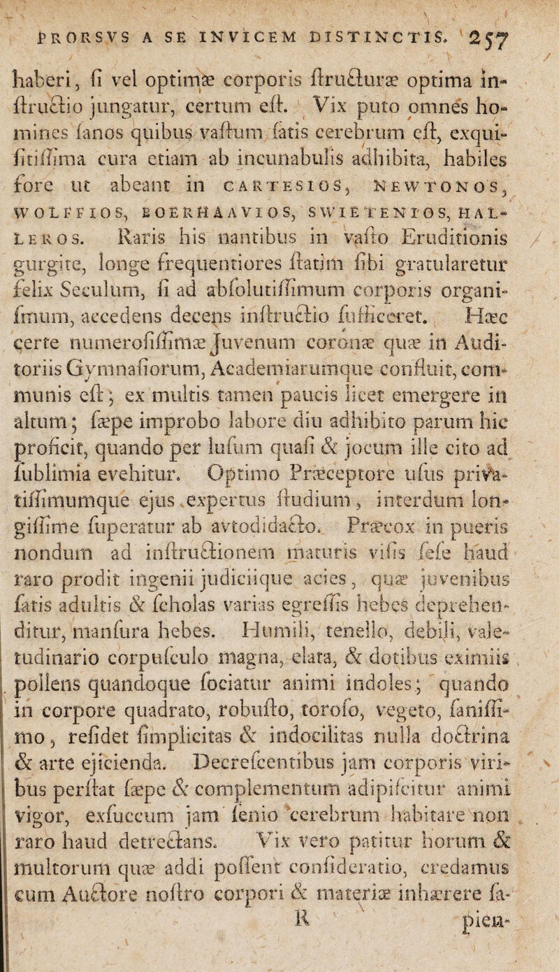 haberi, Ii vel optimae corporis ftrufturae optima in- ftruftio jungatur, certum efb Vix puto omnes ho- mines fanos quibus vaflum latis cerebrum cib, exqui- fitiffima cura etiam ab incunabulis adhibita, habiles fore ut abeant in cartesios5 New tonos, W OLI-FIO S, BOERHAAVIOS, SWIETEKIOS, H AL¬ LERO 3. Raris his nantibus in vafto Eruditionis gurgite, longe frequentiores ftatim libi gratularetur felix Seculum, Ii ad ablolutilfinuim corporis organi» fmurn, accedens decens inflrucbio fu Hi ceret. Htec certe numeroliffimce Juvenum coronae quae in Audi¬ toriis Gymnahorum, Academiarumque confluit, com¬ munis eft; ex multis tamen paucis licet emergere in altum; faepe improbo labore diu adhibito parum hic proficit, quando per luium quali & jocum ille cito ad lublimia evehitur. Optimo Praeceptore uftis priva- tiffimimiqiic ejus expertus Rudium 3 interdum lon- gifiime fuperatur ab avtodidafto. Praecox in pueris nondum ad inftruffionern maturis vilis fefe haud raro prodit ingenii judici-ique acies, quae juvenibus fatis adultis & fcholas varias egreffis hebes deprehem ditur, manfura hebes. Humili, tenello, debili, vale¬ tudinario corptifculo magna, elata, & dotibus eximiis pollens quandoque fodatur animi indoles; quando in corpore quadrato, robulbo, toroio, vegeto, faniffi* mo 3 refidet {implicitas & indocilitas nulla doftrina & arte ejicienda. Decrefcentibus jam corporis viri* bus peribat fepe & complementum adipifeitur animi vigor, exfuccum jam lenio cerebrum habitare non raro haud detreftans. Vix vero patitur horum & multorum quae addi pollent confideratio, credamus cum Auftore noftro corpori & materiae inhaerere fa- R piem