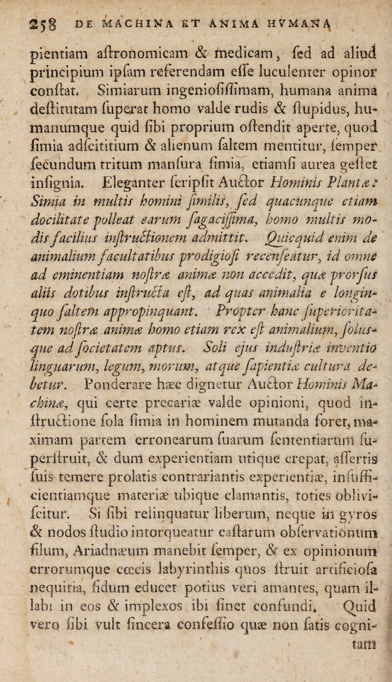 pientiam adronomicam & medicam, fed ad aliud principium ipfam referendam die luculenter opinof condat* Simiarum ingeniofifiimam, humana anima dedituram fuperat homo valde rudis & dupidus, hu- manumque quid fibi proprium odendit aperte, quod limia adfcititium & alienum faltem mentitur, (emper fecundum tritum manfura limia, etiamfi aurea gedet infignia. Eleganter (cripfit Auctor Hominis Planta? Simia in multis homini fimi lis, fed quacunque etiam docilitate polleat earum fiagacijjlma, homo multis mo¬ dis facilius injlruclionem admittit. Qui e quid enim de animalium facultatibus prodigio fi recenseatur, id omne ad eminentiam nojlra anima non accedit, qua prorfus diis dotibus infilrnda efir, ad quas animalia e longin- appropinquant. Propter hanc fupcticrita- anima homo etiam rex efii animdium, jolus¬ que ad focictatem aptus. Soli ejus indu (Iri# inventio linguarum, legum, morum, atque fapienti<& cultura de¬ betur. Ponderare haec dignetur A udor Hominis Ma- china, qui certe precariae valde opinioni, quod in- drudione fola fi mia in hominem mutanda foret, ma* ximam partem erronearum fuarum fcntentiarurti fu- perdruit, & dum experientiam utique crepat, affertis fuis temere prolatis contrariantis experientiae, infuffi- cientiamque materiae ubique clamantis, toties obii vi- fcitur. Si fibi relinquatur liberum, neque kl gyros & nodos dudio intorqueatur ca datum' obiervationtmi filum, Ariadnaeum manebit (emper, & ex opinionum errorumqtie ceecis labyrinthis quos ftruit artificiofa nequitia, fidum educet potius veri amantes, quam il¬ labi in eos & implexos ibi finet confundi* Quid vero sibi vult (incera confeffio quae non fatis cogni- ' ' tam quo (altem teni nojlr#