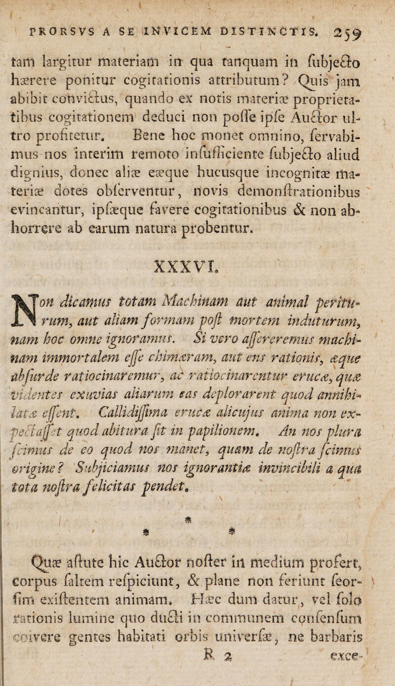 tam largitur materiam in qua tanquam in fubjeflo haerere ponitur cogitationis attributum? Quis jam abibit cotlvifius, quando ex notis materiae proprieta¬ tibus cogitationem deduci non polle ipfe Anclor ul¬ tro profitetur. Bene hoc monet omnino, fervabi- mus nos interitu remoto infufficiente fubjeflo aliud dignius, donec aliae eaeque hucusque incognitae ma¬ teriae dotes obferventur, novis demonftrationibus evincantur, ipfaeque favere cogitationibus & non ab¬ horrere ab earum natura probentur. XXXVI. Non dicamus totam Machinam aut animal peritu* rum, aut aliam formam poft mortem induturum, nam hoc omne ignoramus. Si vero afer eremus machi¬ nam immortalem effe chimaram, aut ens rationis, defue ah fur de ratiocinaremur, ac ratiocinarentur eruc<eb quee Videntes exuvias aliarum eas deplorarent quod annihi¬ lat x effent. Callidijftma enicet alicujus anima non ex- petiajpt quod abitura fit in papilionem. An nos plura fimus de eo quod nos manet, quam de noflra fcinms origine ? Subjiciamus nos ignorantia invincibili a qua iota nofitra felicitas pendet8 * * & Qiiae aftute hic Atiflor norter in medium profert, corpus faltem refpiciunt, & plane non feriunt feor- lim exiftentem animam. Hjcc dum datur, vel folo rationis lumine qtto dticii in communem confenfum coivere gentes habitati orbis univerfse i ne barbaris R 2 exce- r ■ A