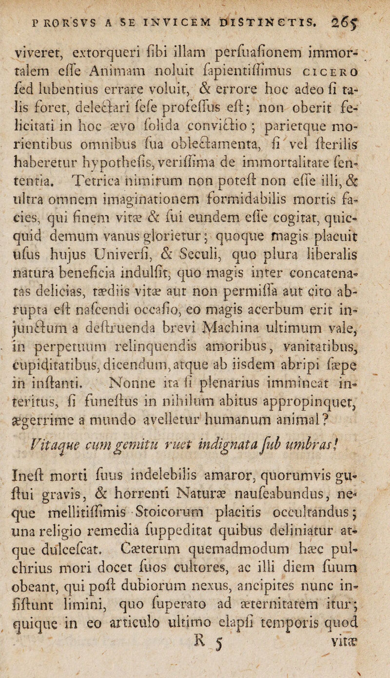 I PRORSVS A SE INVICEM DISTINCTIS. 2 6$ viverer, extorqueri (ibi illam perfuafionem immor¬ talem effe Animam noluit fapientiifimtis cicero fed lubentius errare voluit, & errore hoc adeo fi ta* lis foret, delectari fele profeffus eft; non oberit fe¬ licitati in hoc sevo (olida convifiio ; parietque mo- rientibus omnibus (ua oblectamenta, fi vel (terilis haberetur hypothefis, veriffima de immortalitate fen- tentia. Tetrica nimirum non poteft non effe illi, & ultra omnem imaginationem formidabilis mortis fa¬ cies, qui finem vitae & fui eundem efie cogitat, quic- quid demum vanus glorietur; quoque magis placuit ufus hujus Univerfi, & Seculi, quo plura liberalis natura beneficia indulfit, quo magis inter concatena¬ tas delicias, taediis vitae aur non permiffa aut cito ab¬ rupta eff nafcendi occafio, eo magis acerbum erit in- junftum a deftruenda brevi Machina ultimum vale, in perpetuum relinquendis amoribus, vanitatibus, cupiditatibus, dicendum, atque ab iisdem abripi fepe in inflanti. Nonne ira fi plenarius immineat in¬ teritus, fi fimeflus in nihilum abitus appropinquet, aegerrime a mundo avelletur humanum animal? Vitaque cum gemitu ruet indignata fub umbras / Ineft morti fuus indelebilis amaror, quorumvis gu- flui gravis, & horrenti Naturae naufeabundus, ne* que mellitiffimis Stoicorum placitis occultandus; una religio remedia fuppedirat quibus delimatur at¬ que dulcefcat, Caeterum quemadmodum haec pul¬ chrius mori docet fuos cultores, ac ilii diem fuum obeant, qui pofl dubiorum nexus, ancipites nunc in- fiftunt limini, quo fuperato ad aeternitatem itur; quique in eo articulo ultimo elapli temporis quod